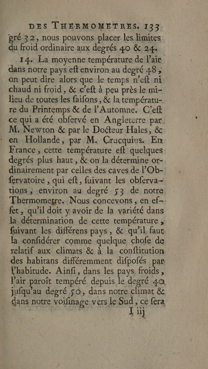 ré 32, nous pouvons placer les. limites F4 froid ordinaire aux degrés 40 &amp; 24. __ 14. La moyenne température de Pair dans notre pays eft environ au depré 48 , an peut dire alors que le temps n’eft ni chaud ni froid , &amp; c’eft à peu près le mi- lieu de toutes les faifons , &amp; la températu- re du Printemps &amp; de l’Automne. C’eft ce qui a été obfervé en Angleterre par. M. Newton &amp; par le Docteur Hales, &amp; en Hollande, par M. Crucquius. En France, cette température eft quelques degrés plus haut, &amp; on la détermine or- dinairement par celles des caves de POb- fervatoire , qui eft, fuivant les obferva-- tions; environ au degré $3 de notre Thermomegre. Nous concevons , en ef- fer, qu'il doit y avoir de la variété dans la détermination de cette température , fuivant les différens pays, &amp; qu'il faut la confidérer comme quelque chofe de relatif aux climats &amp; à la conftitution des habitans différemment difpofés par Vhabitude. Ainfi, dans les pays. froids , Vair paroît tempéré. depuis le degré 4a jufqu'au degré $0, dans notre climat &amp; dans notre voifinage vers le Sud, ce fera si r