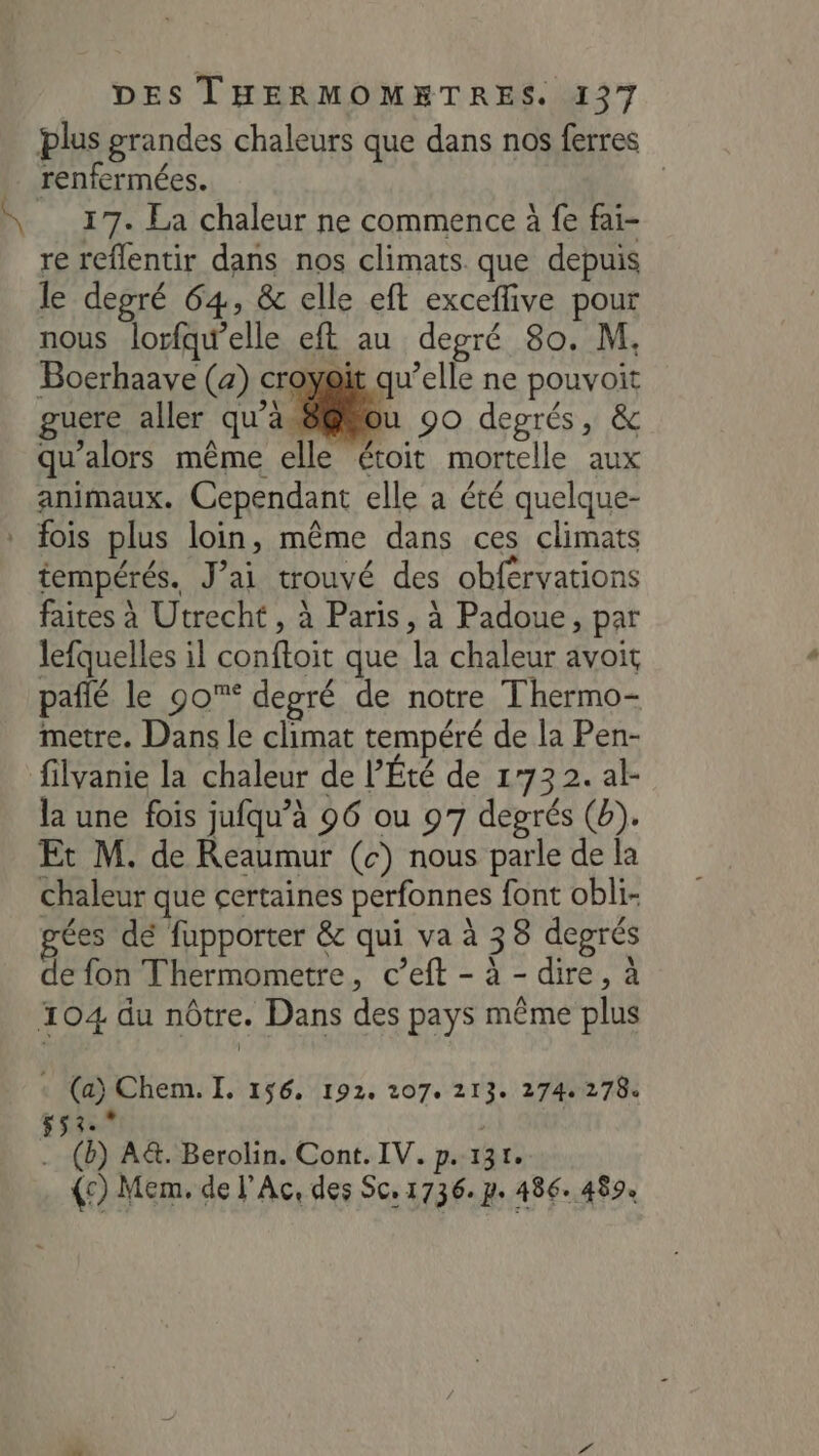 plus grandes chaleurs que dans nos ferres renfermées. | 17. La chaleur ne commence à fe fai- re reflentir dans nos climats. que depuis le depré 64, &amp; elle eft exceffive pour nous lorfqw’elle eft au degré 80. M. Boerhaave (a) croyait qu’elle ne pouvoit guere aller qu’à Ju 90 degrés, &amp; qu’alors même elle étoit mortelle aux animaux. Cependant elle à été quelque- * fois plus loin, même dans ces climats tempérés. J’ai trouvé des obférvations faites à Utrecht , à Paris, à Padoue, par lefquelles il conftoit que la chaleur avoit paflé le 90% degré de notre Thermo- metre. Dans le climat tempéré de la Pen- filvanie la chaleur de l’Été de 1773 2. al- la une fois jufqu’à 96 ou 97 degrés (b). Et M. de Reaumur (c) nous parle de la chaleur que certaines perfonnes font obli- ées dé fupporter &amp; qui va à 38 degrés de fon Thermometre, c’eft - à - dire, à 104 du nôtre. Dans des pays même plus + (a) Chem. I. 156. 192. 207. 213. 274278. $53.° . (b) A&amp;. Berolin. Cont. IV. p.131. (c) Mem. de l'Ac, des Sc, 1736. p. 486. 489.