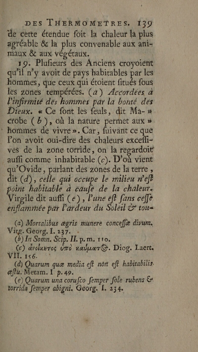 E de cette étendue foit la chaleur là plus agréable &amp; la plus convenable aux ani- maux &amp; aux végétaux. | 19. Plufieurs des Anciens croyoient qu’il n’y avoit de pays habitables par les les Zones tempérées. (2) Accordées a l'infirmité des hommes par la bonté dés Dieux. « Ce font les feuls, dit Ma-5 crôbe ( b ), où la nature permet aux » hommes de vivre». Car, fuivant ce que vés de la zone torride, on la regardoit auffi comme inhabitable (c). D’où vient u’Ovide, parlant des zones de la terre , dt (d), celle qui occupe le milieu nef NA dit auffi (2), l’une ef} fans ceffé enflamimée par l'ardeur du Soleil © tou (a) Mortalibus ægris munere conceflæ divum. Vitg. Georg. I. 237. . (6) In Somn. Scip. IT. p.m. 110. (c) dvolanros do tauuarG. Diog. Laert NIR ice. :' (d) Quarum quæ media eft nônt et habitabilis. œffu. Metam. 1 p.49. (e) Quarum una corufco femper fole rubens &amp; torrida fémper abigni, Georg. [. 234.