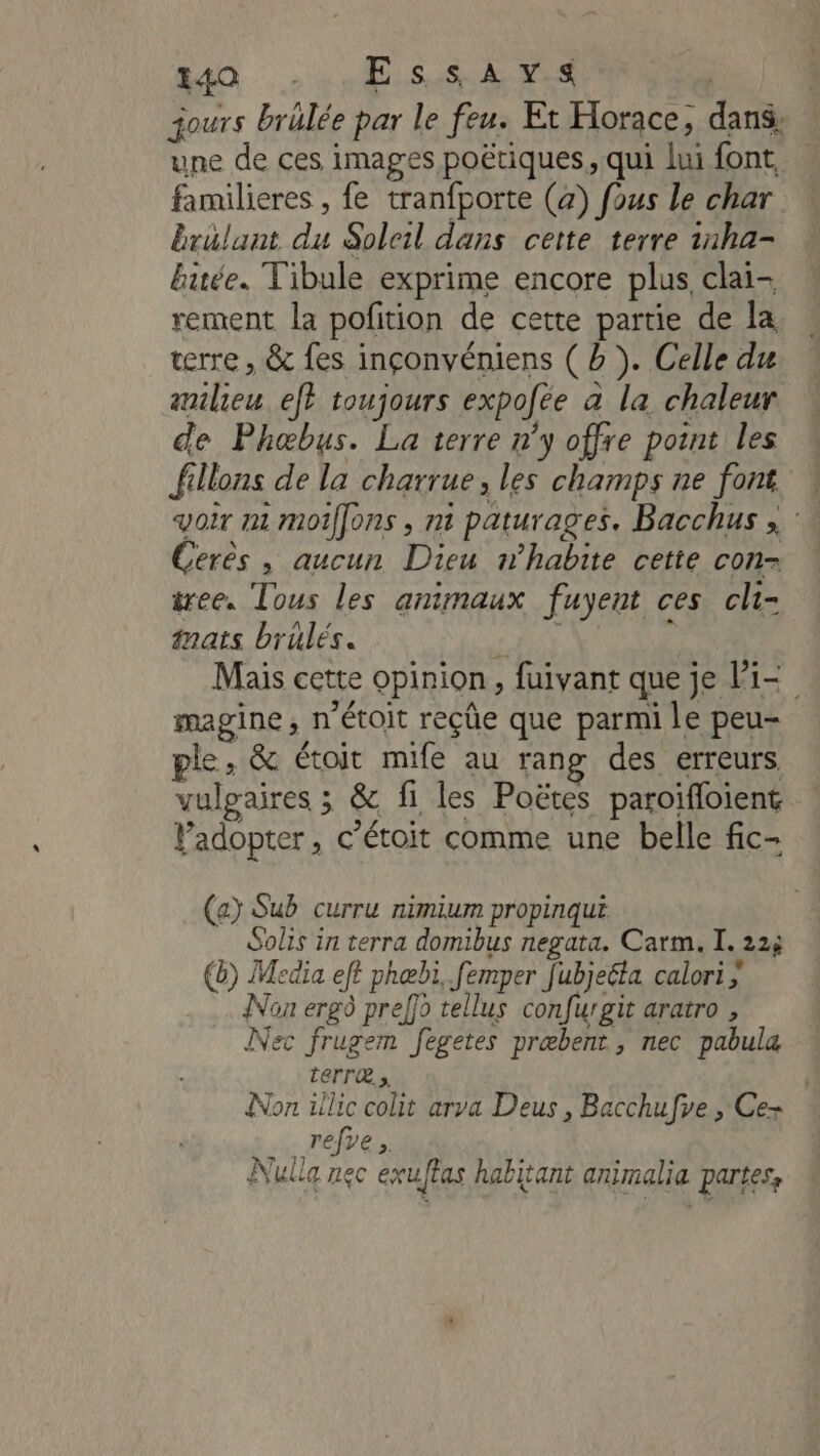 240 Es SL es jours brälée par le feu. Et Horace, dans: une de ces images poétiques, qui lui font, … familieres , fe tranfporte (4) fous le char brulant du Soleil dans cette terre 1nha- buée. Tibule exprime encore plus, clai- rement la pofition de cette partie de la terre , &amp; fes inçonvéniens ( à ). Celle du milieu ef} toujours expofée à la chaleur de Phæbus. La terre n'y offre point les fillons de la charrue, les champs ne font * voir mt moiffons , ni paturages. Bacchus , : Cerès , aucun Dieu n’habite cette con-= tree. Tous les animaux fuyent ces cli- tnats brûlés. + HT V'UONE Mais cette opinion, fuivant que je li magine, n'étoit reçüe que parmi le peu- ple, &amp; étoit mife au rang des erreurs vulgaires ; &amp; fi les Poëtes paroifloient Padopter, c’étoit comme une belle fic- (a Sub curru nimium propinqui Solis in terra domibus negata. Carm. I. 22; @) Media eft phœbi, femper fubjeéta calori Non erg9 preffo tellus confurgit aratro , Nec frugem fegetes præbent, nec pabula LEFT, | Non üllic colit arva Deus , Bacchufve , Ce- refve Nulla nec exuftas habitant animalia partes,