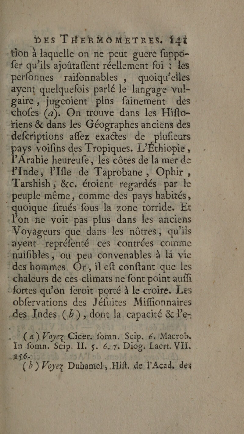 tion à laquelle on ne peut guere fuppo- fer qu’ils ajoûtaflent réellement foi : les pérfonnes raifonnables |, quoiqu’elles ayent quelquefois parlé le langage vul- gaire, jugcoient plns fainement des chofes (4). On trouve dans les Hifto- riens &amp; dans les Géographes anciens des _ defcriptions aflez exactes de plufeurs pays voifins des Tropiques. L’Éthiopie, . lP’Arabie heureufe, les côtes de la mer de Pnde, lIfle de Taprobane , Ophir, T'arshish ; &amp;c. étoient regardés par le peuple même, comme des pays habités, quoique fitués fous la zone torride. Et «lon ne voit pas plus dans les anciens “Voyageurs que dans les nôtres, qu'ils “ayent repréfenté ces contrées comme “nuifibles , ou peu convenables à la vie * des hommes. Or, il eft conftant que les chaleurs de ces climats ne font point aufli ‘fortes qu’on feroit porté à le croire. Les obfervations des Jéfuites Miffionnaires des Indes (2) , dont la capacité &amp; l’e- À (4) Voyez: Cicer: fomn. Scip. 6. Macrob. In fomn. Scip. II. $. 6.7. Diog, Laert. VII. . .A$6- | (5) Voyez Dubamek, Hift. de l’Acad, des