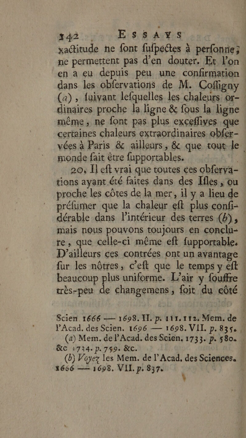 xactitude ne font fufpectes à perfonrie; ne permettent pas d'en douter. Et l’on en a eu depuis peu une confirmation dans les obfervations de M. Cofigny (a) , fuivant lefquelles les chaleurs. or- dinaires proche la ligne &amp; fous la ligne même, ne font pas plus exceflives que certaines chaleurs extraordinaires. obfer- vées à Paris &amp; ailleurs, &amp; que toute monde fait être fupportables. 20, Il eft vrai que toutes ces obferya- tions ayant été faites dans des Ifles , ou proche les côtes de la mer, il y a lieu de préfumer que la chaleur eft plus confi- dérable dans l’intérieur des terres (4), mais nous pouvons toujours en conclu- re, que celle-ci même eft fupportable. D'ailleurs ces contrées ont un avantage fur les nôtres, c’eft que le temps y eft beaucoup plus uniforme. L'air y fouffre très-peu de changemens, foit du côté . Scien 1666 — 1698. IT. p. 111.112. Mem. de | PAcad. des Scien. 1696 — 1698. VII. p.835, (a) Mem. de lAcad. des Scien, 1733. p. 5804 &amp;C 1724. p.759. &amp;c. (8) Voyez les Mem. de l’Acad, des Sciences. 1666 — 1698. VII. p. 837,