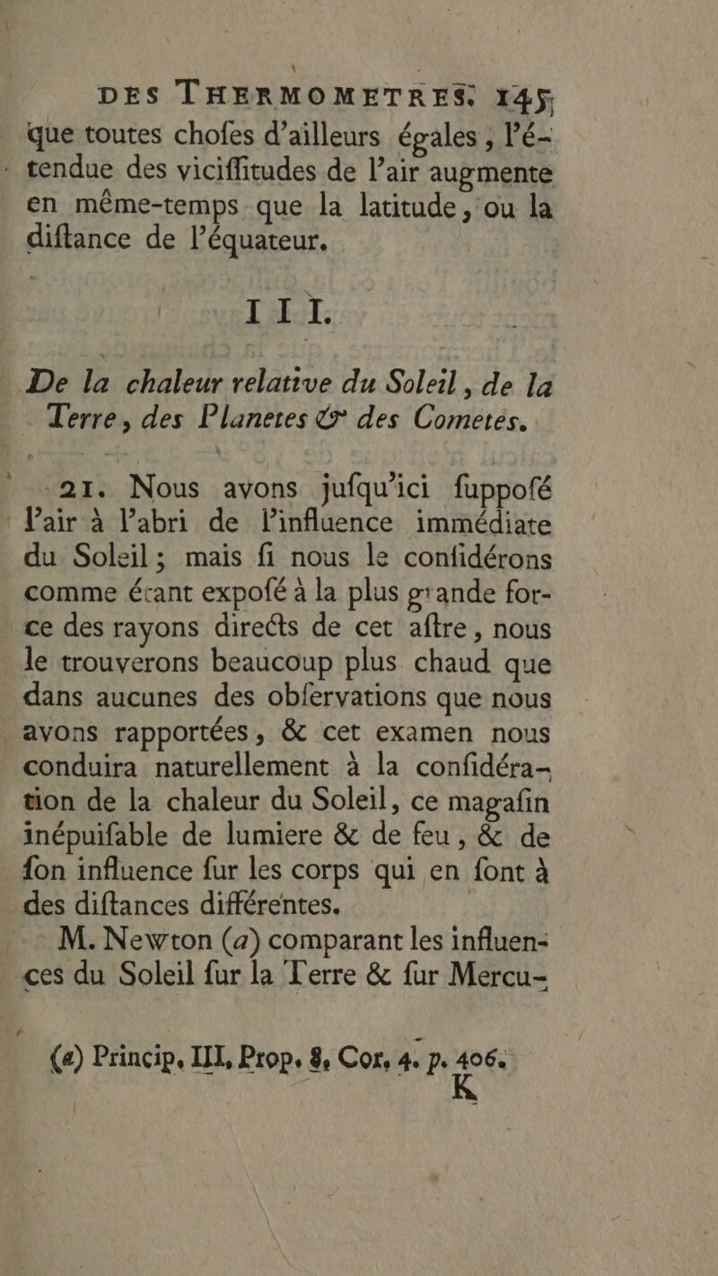 que toutes chofes d’ailleurs égales , Pé- : tendue des viciffitudes de l’air augmente en même-temps que la latitude, ou la diftance de l'équateur. TARIT: De la, chaledr:relätiue du Soleil. de Là Terre, des Planeres 7 des Cometes. 21. Nous avons jufqu'ici fuppofé : Pair à Pabri de linfluence immédiate du Soleil; mais fi nous le confidérons comme étant expofé à la plus grande for- . ce des rayons directs de cet aftre, nous le trouverons beaucoup plus chaud que dans aucunes des obfervations que nous | avons rapportées, &amp; cet examen nous conduira naturellement à la confidéra- tion de la chaleur du Soleil, ce magafin inépuifable de lumiere &amp; de feu, &amp; de {on influence fur les corps qui en font à des diftances différentes. ._ M. Newton (2) comparant les influen- . ces du Soleil fur la Terre &amp; fur Mercu- L (a) Princip, UL, Prop. 8 Cor, 4 A ei