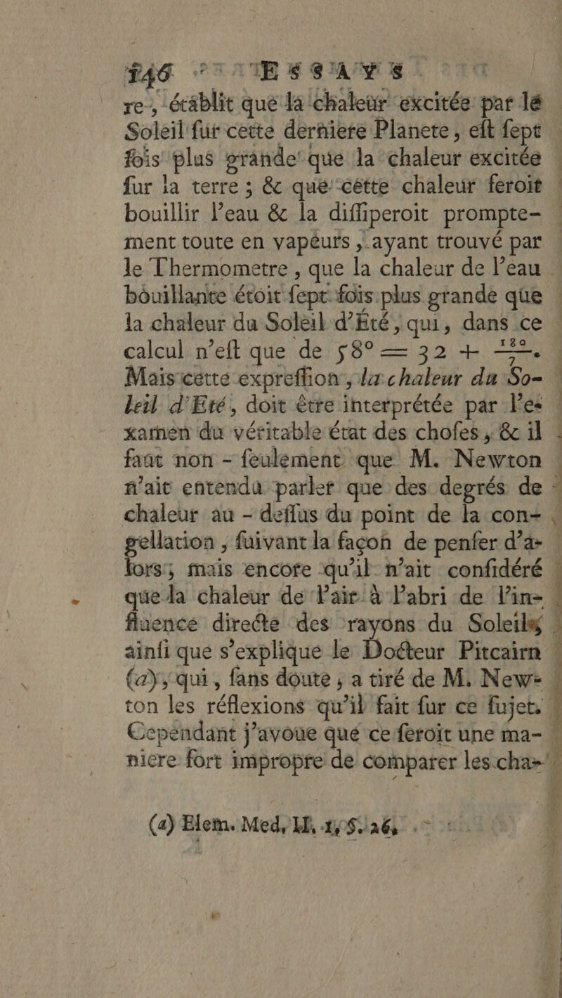 #46 TITES GAME : fois plus grande que la chaleur excitée fur la terre ; &amp; que cétte chaleur feroit ee line Set. 1830 calcul n’eft que de 58° = 32 + 2. xarnen du véritable état des chofes ; 6c il faat non - feulément que M. Newton chaleur au - deffus du point de la con- gellation , fuivant la façon de penfer d’a lors; mais encofe qu'il n'ait confidéré que la chaleur de Pair à labri de lin fluence dirette des rayons du Soleilg ainfi que s'explique le Docteur Pitcairn (a), qui , fans doute ; a tiré de M. New: ton les réflexions qu’il fait fur ce fujet, Cependant j’avoue qué ce feroit une ma- nicre fort impropre de comparer les cha&gt; (a) Elem. Med, HE 45/26 ©: us dure PPS ES s 7 Le at FC hi