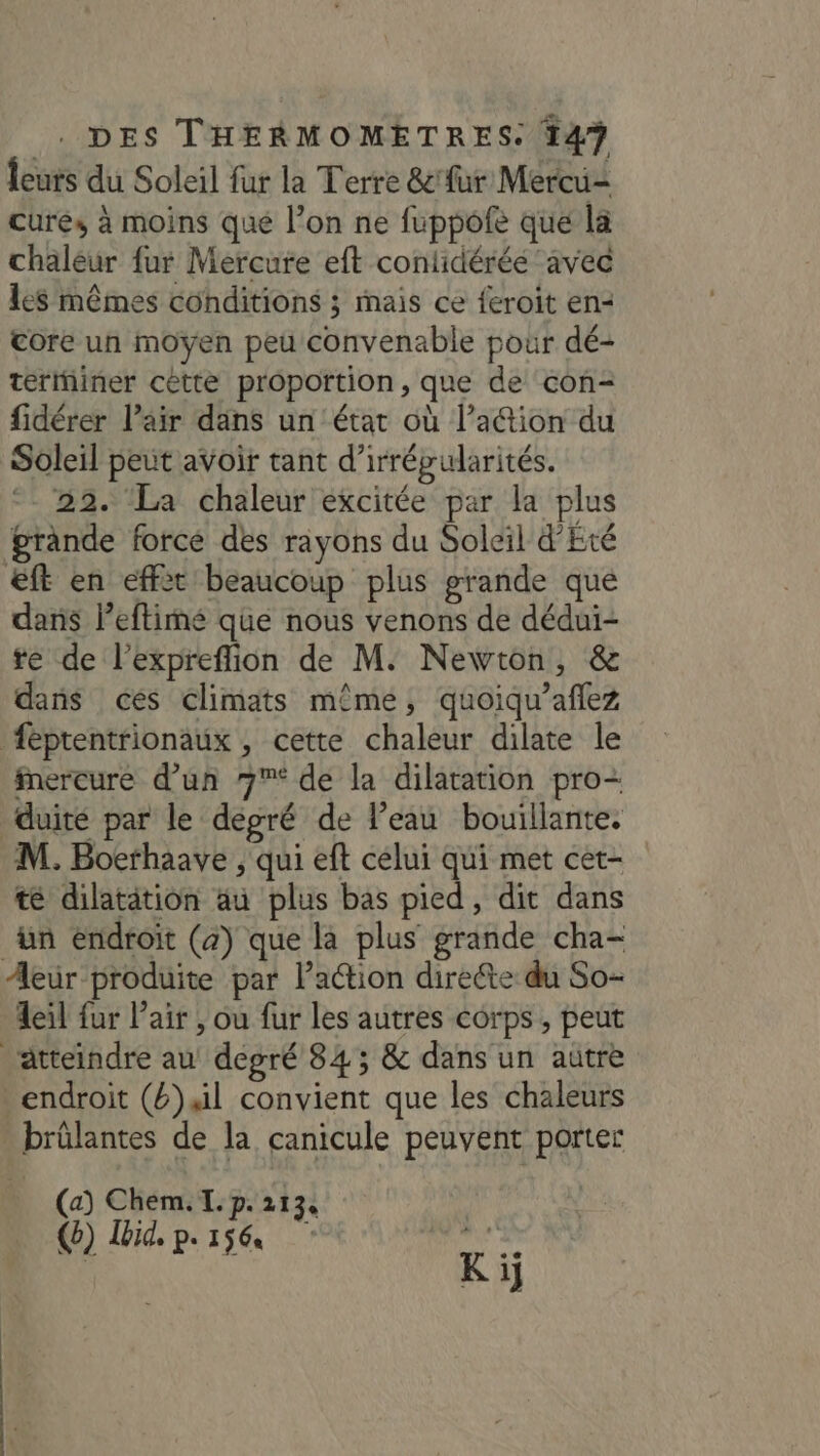 Îcurs du Soleil fur la Terre &amp;'fur Mercu= curés à moins que l’on ne fuppofe que la chaleur fur Mercure eft conlidérée avec les mêmes conditions ; mais ce feroit en= Core un moyen peu convenable pour dé- térthiner cètte proportion, que de con- fidérer l'air dans un état où l’a@tion du Soleil peut avoir tant d'irrépularités. ‘22. ‘La chaleur excitée par la plus grande force des rayons du Soleil d'Eté &amp;ft en effèt beaucoup plus grande que dans leftimé que nous venons de dédui- te de l’expreflion de M. Newton, &amp; dans ces climats même, quoiqu’aflez féptentrionaux , cette chaleur dilate le Mercure d’un 7* de la dilatation pro- duite par le degré de l’eau bouillante. M. Boerhaave , qui eft celui qui met cet- t dilatation au plus bas pied, dit dans ün endroit (a) que la plus grande cha- Aeur produite par lPaétion dirette du So- Aeil fur l'air , ou fur les autres corps, peut atteindre au degré 84; &amp; dans un autre endroit (4) Al convient que les chaleurs - brülantes de la canicule peuvent porter (a) Chem. I. p. 1134 o) Ibid, p.156 aus