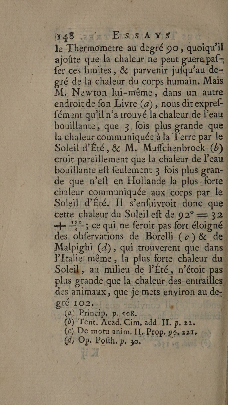 le Thermometre au degré 90, quoiqu'il ajoûte que la chaleur ne peut guerepaf= fer ces limites, &amp; parvenir jufqu’au de- ré de la chaleur du corps humain. Mais | M. Newton lui-même, dans un autre endroit de fon Livre (a) , nous ditexpref- fémznt qu’il n’a trouvé la chaleur de l’eau bouillante, que 3. fois plus grande que la chaleur communiquée à la Terre par le Soleil d’Été, &amp; M. Maffchenbroek (6): croit pareillement que la chaleur de Peau bouillante eft feulement 3 fois plus gran- : de que n’eft en Hollande la plus: forte. chaleur communiquée aux corps par le Soleil d'Eté. Il s’enfuivroit donc que. cette chaleur du Soleil eft de 92° = 32 “=; ce qui ne feroit pas fort éloigné: des obfervations de Borelli (c) &amp; des Malpighi (d), qui trouverent que dans Ptalie même, la plus forte chaleur dus Soleil, au milieu de l’Été, n’étoit pass plus grande que la chaleur. des entrailless des animaux, que je mets environ au de-w gié 102... | ‘4 (a) Princip. p. «08. (b) Tent. Acad. Cim, add. II, p. 22. (c) De motu anim. IL. Prop. p5,22e 1 (2) Op. Pofth. p, 30 | 1 n! 1 L