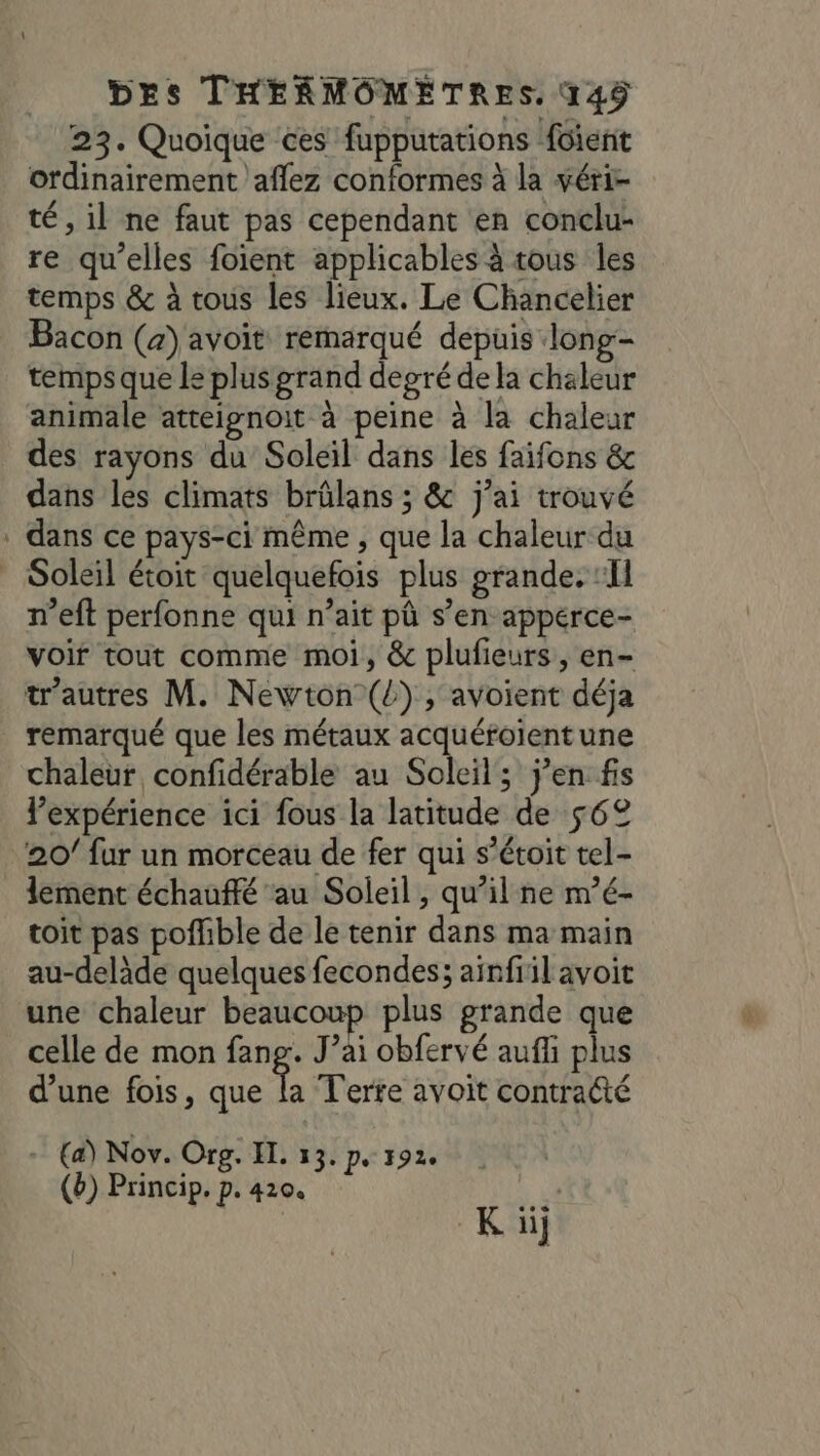 23. Quoique ces fupputations füient ordinairement aflez conformes à la véri- té, il ne faut pas cependant en conclu: re qu'elles foient applicables à tous les temps &amp; à tous les lieux. Le Chancelier Bacon (a) avoit remarqué depuis long- temps que le plus grand degré de la chaleur animale atteignoit à peine à la chaleur des rayons du Soleil dans les faifons &amp; dans les climats brûlans ; &amp; j’ai trouvé . dans ce pays-ci même , que la chaleur du | Soleil étoit quelquefois plus grande. ‘Il n’eft perfonne qui n’ait pû s’en apperce- voir tout comme moi, &amp; plufieurs , en- trautres M. Newton ({) , avoient déja remarqué que les métaux acquéroientune chaleur confidérable au Soleil; jen fs Pexpérience ici fous la latitude de 562 20/ fur un morceau de fer qui s’étoit tel- lement échauffé au Soleil, qu'il ne m’é- toit pas poffible de le tenir dans ma main au-delàde quelques fecondes; ainfiil avoit une chaleur beaucoup plus grande que celle de mon fang. J’ai obfervé auf plus d’une fois, que GA Terre avoit contracté - (a) Nov. Org. IL. 53. Ps 1920 (b) Princip. p. 420. 14 Ki