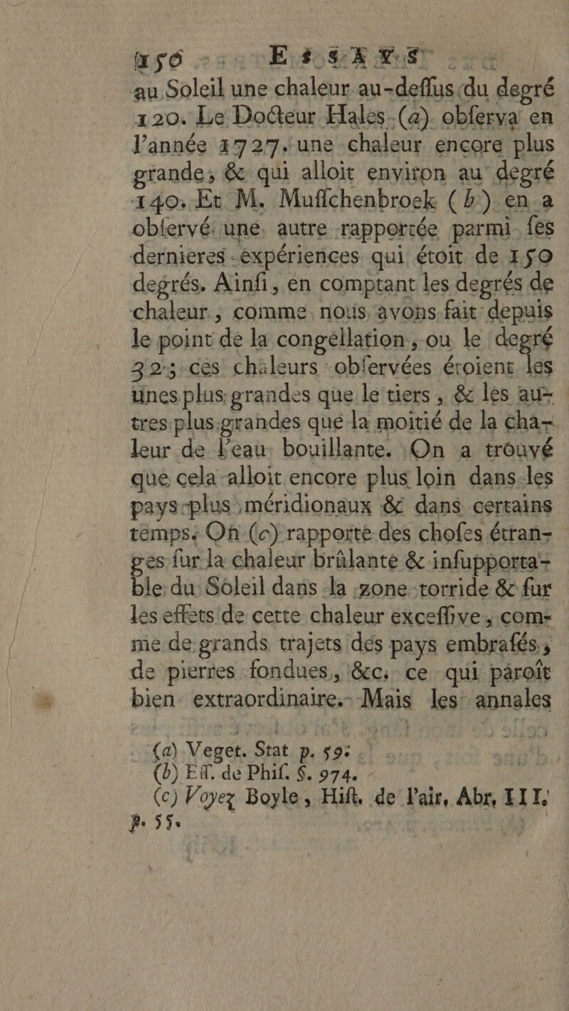 RS 6 32 1E OH RXNST 20e au Soleil une chaleur au-deflus(du degré 120. Le Docteur Hales-(a). obferva en l’année 472/7.une chaleur encore plus grande; &amp; qui alloit environ au degré 140: Et M. Mufichenbroek ( ») en.a oblervé: une, autre rapportée parmi. fes dernieres -éxpériences qui étoit de 150 degrés. Aïnfi, en comptant les deprés de chaleur, comme, nous avons. fait depuis le point de la congéllation, ou le degré 32; ces chäleurs :obfervées éroient les unes plus: grandes que le tiers, &amp; les au tres plus.grandes qué la moitié de la cha-. leur de l'eau. bouillante. On a trouvé que cela alloit encore plus loin dans:les pays-plus méridionaux &amp; dans cercains temps Oh (c) rapporte des chofes étran- es fur la chaleur brûlante &amp; infupporta- ble du: Soleil dans -la zone torride &amp; {ur les effets de cette chaleur excefive., com: me de grands trajets dés pays embrafés; de pierres fondues, &amp;c; ce qui pâroït bien extraordinaire. Mais les: annales (a) Veget. Stat p. 9: * (b) ER. de Phi. $. 974. | (c) Voyez Boyle, Hit, de l'air, Abr, HIT. fe 55e 8