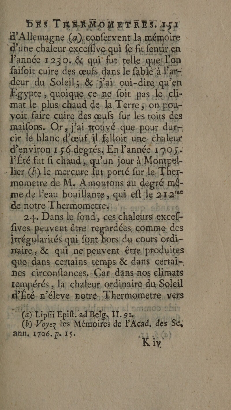 . d'Allemagne (a):confervent la mémoire d'une chaleur exceffive qui fe fit fentir,en l’année 1230.&amp; qui fut telle que: lon faifoit cuire des œufs dans le fable à l'ar- deur du Soleil;,&amp; :jai oui-dire qu’en Egypte, quoique. çe.ne foit pas.le.,cli- mat le plus:chaud de. la Terre ; on pou- voit faire cuire des œufs fur les toits des maifons. Or , j'ai-wouvé que, pour dur- ci lé blanc d'œuf il falloit une. chaleur d'environ 156.degrés: En l'année 1705. V'Été fut fi chaud, qu'un jour à Mompel- - lier (&amp;) le mercure fur porté fur Je Ther- mometre de M..Amontons au degré mé- . me.de l’eau bouillante, qui eft'le 21,2% de notre Thermometre.. QU. Of 1 24. Dans le fond, cestchaleurs excef- fives. peuvent être regardées, comme. des J 1 ‘ à ‘ ; irrégulariés qui font hors du cours ordi _ maire, &amp; qui ne; peuvent. être produites queidans certains. temps &amp; dans certai- nes -circonftances.-Gar,dans.nos climats tempérés , la chaleur ordinaire du Soleil d’Été. n’éleye notre. Thermometre. vers 7 (a) Liphi Epift. ad Belg. IL.on (b)-Voyez tes Mémoires de P'Acad, des Sc ann, 1706. De 15: 11 D) à , Kiv