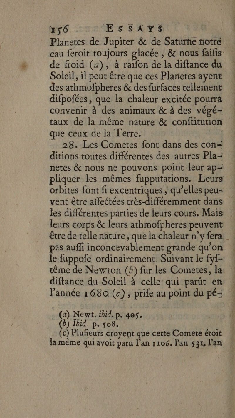 #56 ESSAYS Planetes de Jupiter &amp; de Saturhe notré eau feroit toujours glacée , &amp; nous faifis de froid (4), à raïfon de la diftance du Soleil, 1l peut être que ces Planetes ayent des athmofpheres &amp; des furfaces tellement difpofées, que la chaleur excitée pourra convenir à des animaux &amp; à des végé- taux de la même nature &amp; conftitution que ceux de la Terre. | 28. Les Cometes font dans des con- ditions toutes différentes des autres Pla- netes &amp; nous ne pouvons point leur ap- pliquer les mêmes fupputations. Leurs orbites font fi excentriques , qu’elles peu= vent être affectées très-différemment dans les différentes parties de leurs cours. Mais leurs corps &amp; leurs athmofpheres peuvent être de telle nature, que la chaleur n’y fera pas auffi inconcevablement grande qu’on le fuppofe ordinairement Suivant le fyf- tême de Newton (£) fur les Cometes, la diftance du Soleil à celle qui parût en année 1680 (c), prife au point du pé- (a) Newt, ibid. p. 405. (b) Ibid p. 08. (c) Plufieurs croyent que cette Comete étoit la même qui avoit paru l’an 1106. l'an 531, l'an