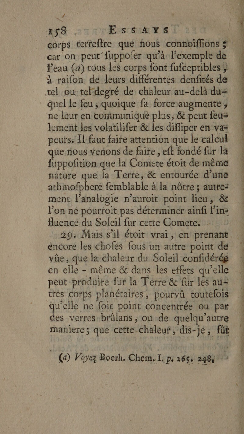 # ass , EssAxS. corps terfeftre qué nous connoiffions car on peut fuppofer qu’à: l'exemple de Peau (a) tous les corps font fufceptibles ;; à raifon de leurs différentes denfités dé tel ou: tel:degré de chaleur au-delà du= _ quel le feu ; quoique fa force augmente , ne leur en communique plus, &amp; peut feu= lement les volatilifer &amp; les difliper en vas peurs. Il faut faire attention que le calcul que rious venons de faite, eft fondé fur la fuppofition que la Comete étoit de même nâture que la Terre, &amp; entourée d’uné . athmofphere femblable à la nôtre ; autre: ment lanalogie n’auroit point lieu, &amp; l’on ne pourroit pas déterminer ainfi Pin: fluence du Soleil fur cette Comete. - 29: Mais s’il étoit vrai, en prenant éncore les chofés fous un autre point dé vûe, que ka chaleur du Soleil confidérég en elle - même &amp; dans les effets qu’elle peut produire fur la Terre &amp; für les au= très corps planétaires, pourvû toutefois qu’elle ne foit point concentrée ou par des verres-brûlans ; où de quelqu’autre maniere ; que cette chaleuf, dis-je, fût | (a) Voyez Boerh. Chem. IL: pe 265: 2484° i,