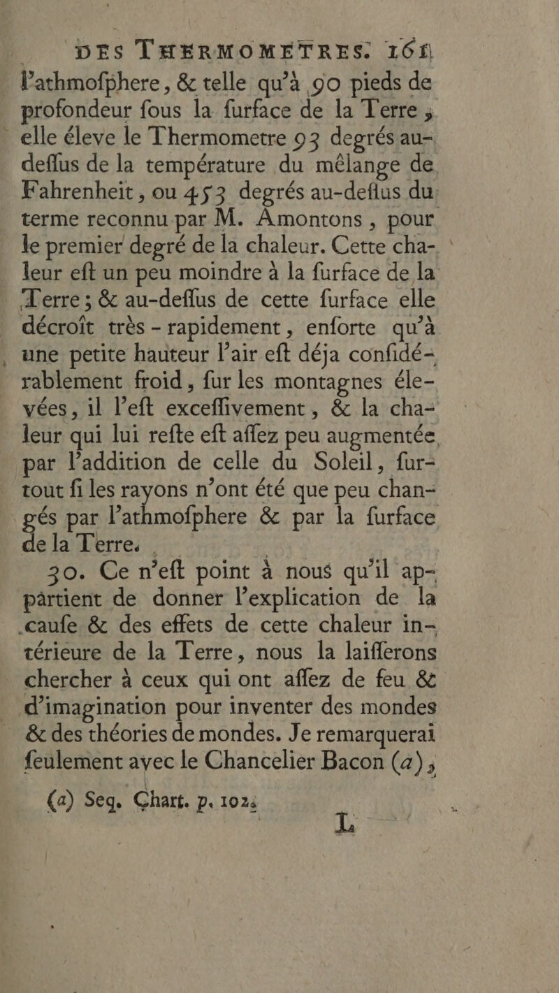 F l’athmofphere , &amp; telle qu’à 90 pieds de rofondeur fous la furface de la Terre ; deflus de la température du mêlange de, Fahrenheit, ou 453 degrés au-deflus du: terme reconnu par M. Amontons , pour le premier degré de la chaleur. Cette cha- leur eft un peu moindre à la furface de la une petite hauteur l'air eft déja confidé- rablement froid , fur les montagnes éle- vées, il left exceflivement, &amp; la cha- leur qui lui refte eft affez peu augmentée par l'addition de celle du Soleil, fur- tout fi les rayons n’ont été que peu chan- Éinéliiie &amp; par la furface de la Terre. | 30. Ce n’eft point à nous qu'il ap- pârtient de donner l'explication de la térieure de la Terre, nous la laiflerons chercher à ceux qui ont aflez de feu &amp; feulement avec le Chancelier Bacon (a); (a) Seq. Chart. P« 1024 | L