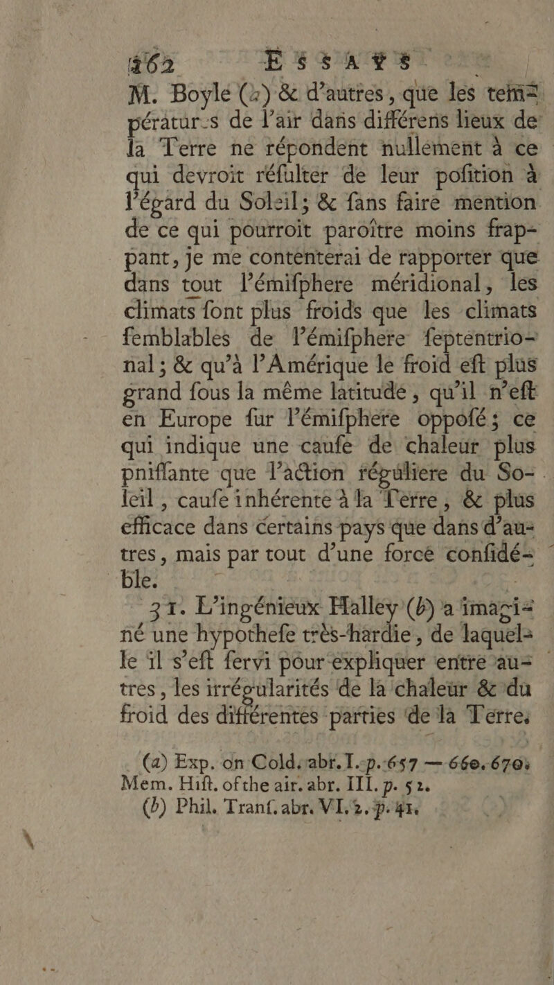 462 EH GATE SA CHR M. Boyle (2) &amp; d’autres, que les tem pératur-s de l’air dans différens lieux de la Terre ne répondent nullément à ce ui devroit réfulter de leur poftion à l’épard du Soleil; &amp; fans faire mention de ce qui pourroït paroître moins frap- pant, je me contenterai de rapporter que dans tout l’émifphere méridional, les climats font plus froids que les climats femblables de lémifphere feptentrio- nal ; &amp; qu’à l'Amérique le froid eft plus grand fous la même latitude , qu'il n’eft en Europe fur l’émifphere oppofé; ce qui indique une caufe de chaleur plus pniflante que l’action répuliere du So- leïl , caufe inhérente à la Terre, &amp; plus efficace dans certains pays que dans d’au- tres, mais par tout d’une forcé confidé= : ble. 4 31. L'ingénieux Falléy(b) à imaçi= né une hypothefe très-hardie, de laquel= le ïl s’eft fervi pour expliquer entre au= trés , les irrévularités de la chaleur &amp;’du froid des dtféreies parties ‘de la Terre, (a) Exp. on Coldsabr. I.-p.657 — 66e. 670: Mem. Hit. ofthe air. abr. III. p. 5 2. (2) Phil. Tran. abr, VL,2.p° 47,