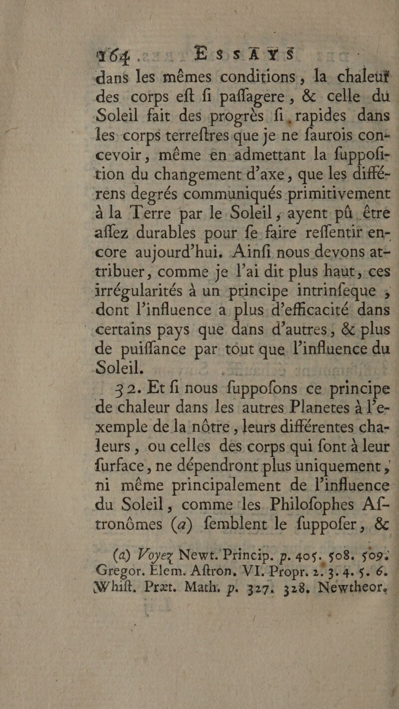 Mg cs AT ES SAME dans les mêmes conditions, la chaleut des corps eft fi pañlagere , &amp; celle du. Soleil fait des progrès fi, rapides dans les: corps terreftres que je ne faurois con: cevoir, même en admettant la fuppofi- tion du changement d’axe, que les diffé- rens degrés communiqués primitivement à la Terre par le Soleil ; ayent pû, être affez durables pour fe faire reflentir en- core aujourd’hui. Ainfi nous devons at- tribuer, comme je l’ai dit plus haut,:ces irrégularités à un principe intrinfeque ; dont l'influence a plus d'efficacité dans certains pays que dans d’autres; &amp; plus de puiffance par tout que l'influence du Soleil. SEsErtà d08nt 32. Et fi nous fuppofons ce principe de chaleur dans les autres Planetes à l’e- xemple de la nôtre, leurs différentes cha- leurs, ou celles des corps qui font à leur furface, ne dépendront plus uniquement, ni même principalement de linfluence du Soleil, comme les Philofophes Af- tronômes (z) femblent le fuppofer,. &amp; (a) Voyez Newt. Princip. p. 405. 508. $09: Gregor. Elem. Aftron. VI. Propr. 2° 314.5. 6. ! Whift, Pret. Math p. 327: 328, Newtheor.