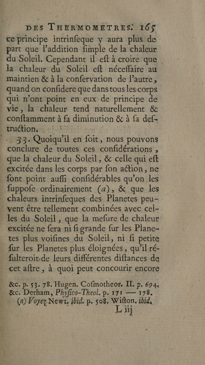 ce principe intrinfèque y aura plus de part que l’addition fimple de la chaleur du Soleil. Cependant il eft à croire que la chaleur du Soleil eft néceffaire au quand on confidere que dans tous les corps qui n’ont point en eux de principe de LÀ conftamment à fa diminution &amp; à {a def- Euébonsro ::-\7; | . 33. Quoiqu'il en foit, nous pouvons conclure de toutes ces confidérations , que la chaleur du Soleil, &amp; celle qui eft excitée dans les corps par fon action, ne chaleurs intrinfeques des Planetes peu- les du Soleil , que la mefure de chaleur excitée ne fera ni figrande fur les Plane- tes plus voifines du Soleil, ni fi petite fur les Planetes plus éloignées, qu’il ré- fulteroit.de leurs différentes diftances de cet aftre , à quoi peut concourir encore &amp;c. Derham, Phyfico-Theol. p. 171 — 178. (a) Voyez Newt, ibid, p. 08, Wifton. ibid, Ron. Li