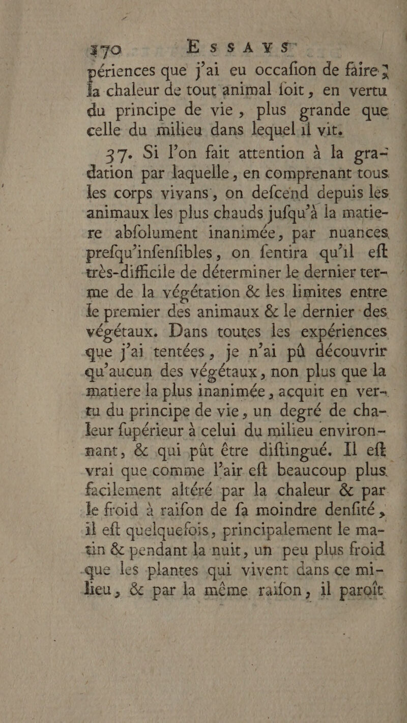 370 EssaAys. périences que j’ai eu occafion de faire} la chaleur de tout animal {oit, en vertu « du principe de vie, plus grande que celle du milieu dans lequell vit. 37. Si lon fait attention à la gra- dation par laquelle, en comprenant tous les corps vivans, on defcend depuis les : animaux les plus chauds jufqu’à la matie- re abfolument inanimée, par nuances prefqu’infenfibles, on fentira qu'il eft très-difficile de déterminer le dernier ter- me de la végétation &amp; les limites entre le premier des animaux &amp; le dernier des végétaux. Dans toutes les expériences que j'ai tentées, je n’ai pù découvrir qu'aucun des végétaux, non plus que la matiere la plus inanimée , acquit en ver+ tu du principe de vie, un degré de cha- leur fupérieur à celui du milieu environ- nant, &amp; qui pût être diftingué. Il ef vrai que comme l'air eft beaucoup plus. facilement altéré par la chaleur &amp; par le froid à raifon de fa moindre denfité , il eft quelquefois, principalement le ma- in &amp; pendant la nuit, un peu plus froid que les plantes qui vivent dans ce mi- lieu, &amp; par la même raïon, il paraît