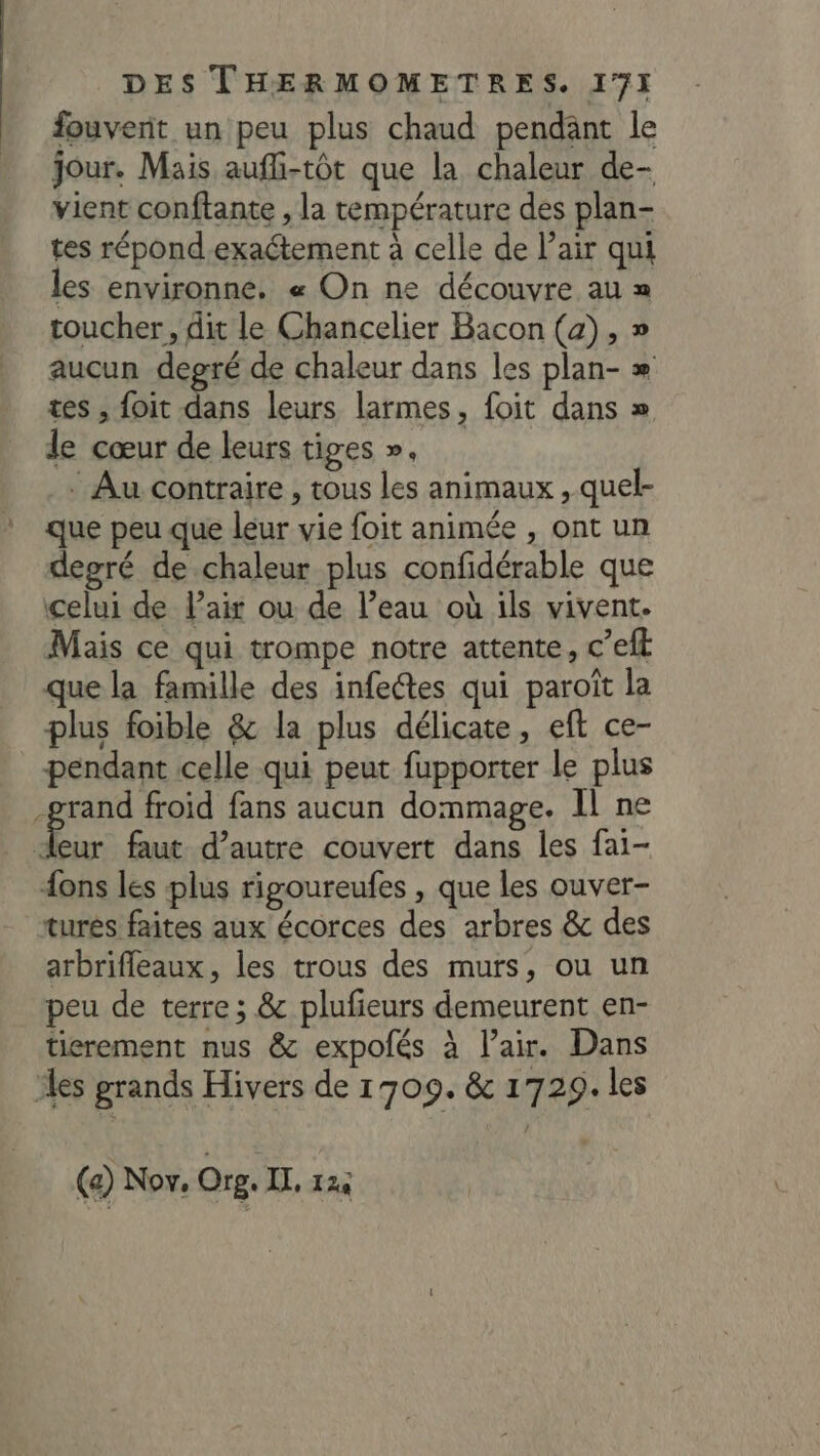 fouvent un peu plus chaud pendant le jour. Mais aufhi-tôt que la chaleur de- vient conftante , la température des plan- tes répond-exaétement à celle de l'air qui les environne. « On ne découvre au = toucher, dit le Chancelier Bacon (a), » aucun degré de chaleur dans les plan- =» tes , foit dans leurs larmes, foit dans » le cœur de leurs tiges ». * Au contraire , tous les animaux , quel- que peu que leur vie foit animée , ont un degré de chaleur plus confidérable que celui de l'air ou de l’eau où ils vivent. Mais ce qui trompe notre attente, c’efl que la famille des infetes qui paroît la plus foible &amp; la plus délicate, eft ce- pendant celle qui peut fupporter le plus grand froid fans aucun dommage. Il ne Er faut d'autre couvert dans les fai- {ons les plus rigoureufes , que les ouver- turés faites aux écorces des arbres &amp; des arbrifleaux, les trous des murs, ou un peu de terre; &amp; plufieurs demeurent en- tierement nus &amp; expolés à l’air. Dans es grands Hivers de 1709. &amp; 1729. les