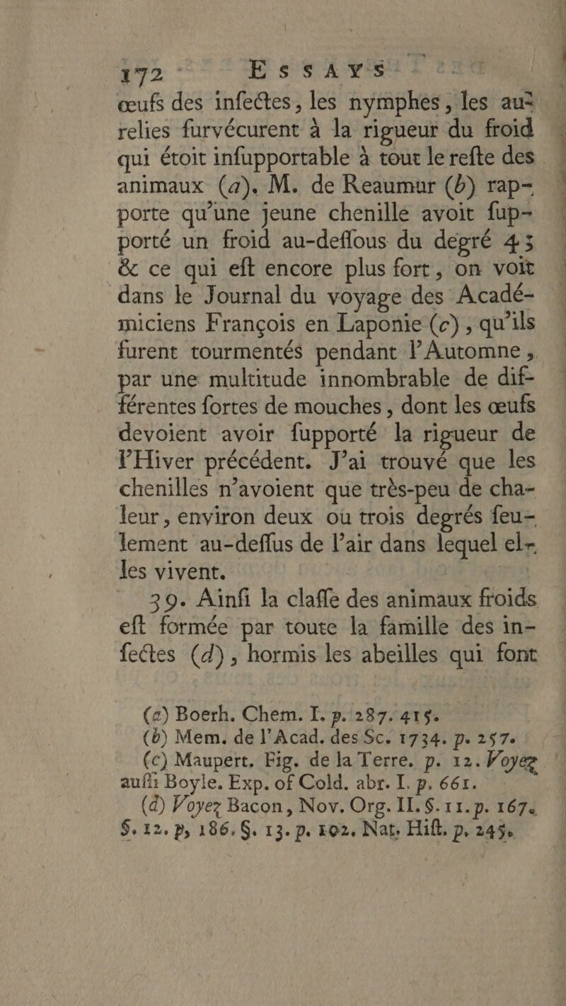 272. E ssAvsi œufs des infectes, les nymphes , les au relies furvécurent à la rigueur du froid animaux (4). M. de Reaumur (b) rap- porte qu’une jeune chenille avoit fup- porté un froid au-deflous du degré 453 &amp; ce qui eft encore plus fort, on voit dans le Journal du voyage des Acadé- miciens François en Laponie (c) , qu'ils furent tourmentés pendant Automne, par une multitude innombrable de dif- férentes fortes de mouches , dont les œufs devoient avoir fupporté la rigueur de VPHiver précédent. J’ai trouvé que les chenilles n’avoient que très-peu de cha- leur , environ deux ou trois degrés feu- lement au-deflus de l’air dans lequel el- les vivent. | 39. Aïnfi la claffe des animaux froids eft formée par toute la famille des in- fectes (d), hormis les abeïlles qui font (z) Boerh. Chem. I. p. 287.415. (b) Mem. de l'Acad. des Sc. 1734. pe 257: (c) Maupert. Fig. de la Terre. p. 12. Woyez auf Boyle. Exp. of Cold. abr. I. p. 661. (a) Voyez Bacon, Nov. Org. IL. S.11.p. 1674 rca CR