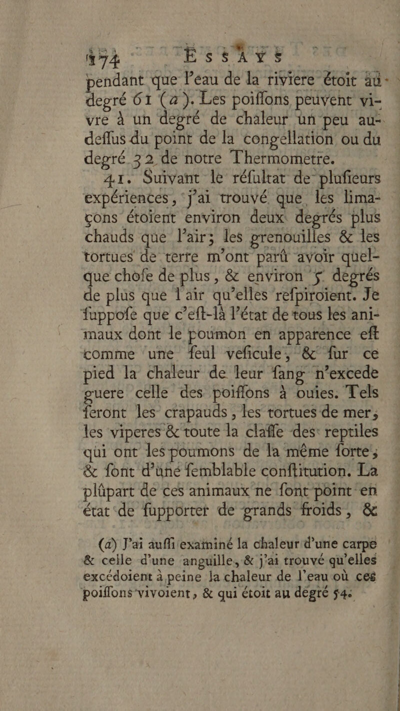 pendant que l’eau de la riviere étoit au +: degré 61 (a). Les poiflons peuvent vi- vre à un degré de chaleur ün peu au deflus du point de la congellation ou du degré 32 de notre Thermometre. 41. Suivant le réfultat de plufieurs expériences , ‘J'ai trouvé que les lima- cons étoïient environ deux degrés plus chauds que l'air; les prenouilles &amp; les tortues de terre m'ont parû avoir quel- que chofe de plus, &amp; environ ÿ degrés de plus que l'air qu’elles refpiroïent. Je fuppofe que c’eft-là l’état de tous les ani- maux dont le poumon en apparence eff comme ‘une feul veficule, &amp;' {ur ce pied la chaleur de leur fang n’excede guere celle des poiflons à ouies. Tels feront les crapauds , les tortues de mer; les viperes &amp; toute la clafle des: reptiles qui ont les poumons de la même forte; &amp; font d’uné femblable conftitution. La plûpart de ces animaux ne font point en état de fupportet de grands froids, &amp; (a) J'ai auffi exaininé la chaleur d’une carpe &amp; ceile d'une anguille, &amp; j'ai trouvé qu’elles excédoient à peine ja chaleur de l’eau où ces poiflons'vivoient, &amp; qui étoit au dégté 54