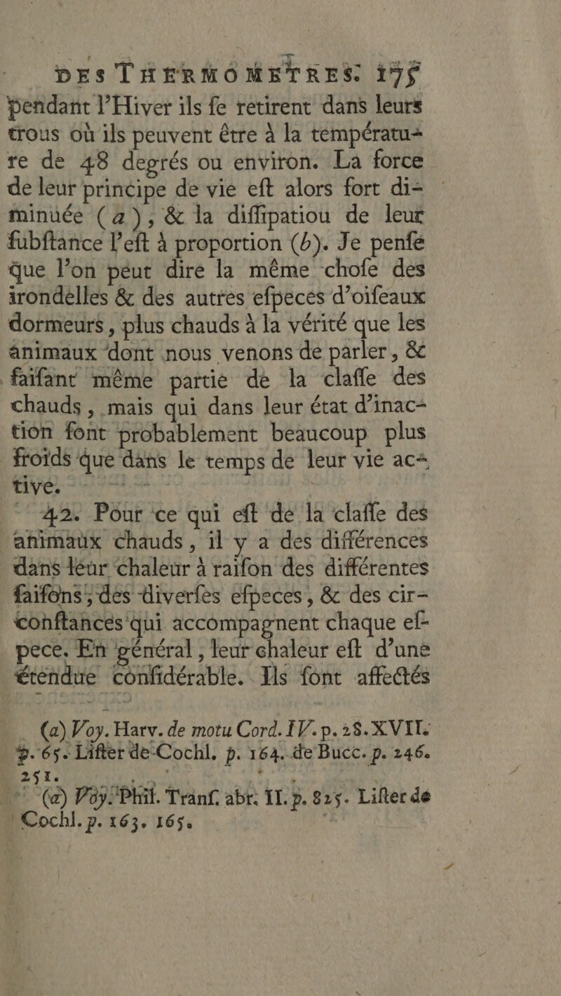 Pendant l’Hiver ils fe retirent dans leurs trous où ils peuvent être à la températu+ re de 48 degrés ou environ. La force de leur principe de vie eft alors fort di= minuée (2), &amp; la diffipatiou de leur fubftance l’eft à proportion (b). Je penfe que l’on péut dire la même chofe des irondelles &amp; des autres efpeces d’oifeaux dormeurs , plus chauds à la vérité que les animaux dont nous venons de parler, &amp; faïfant même partie de la clafñle des chauds , mais qui dans leur état d’inac- tion font probablement beaucoup plus froids Que dans le temps de leur vie ac+ tive. (ER 42. Pour ce qui eft dé la clañle des animaux chauds , il y a des différences dans léur chaleur à raifon des différentes faïfons; des diverfes efpeces , &amp; des cir- conftances qui accompagnent chaque ef- pece, En général , leur chaleur eft d’une éréndue confidérable. Ils font affedtés - (a) V’oy. Harv. de motu Cord. IV. p.28.X VIT. » 5.65. Lifter de-Cochl. p. 164.-de Bucc. p. 246. Most oran Ni SE A  (a) Poy Phil. Tränf abr. IL. p. 825. Lilter de LCochl. p. 163. 165.