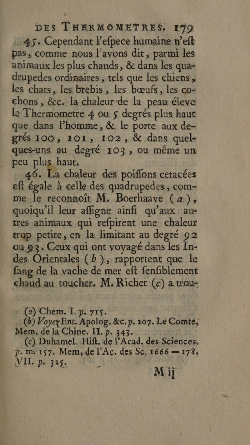 145. Cependant lefpece humaine n’eft pas, comme nous l'avons dit , parmi les animaux les plus chauds, &amp; dans les qua- drupedes ordinaires, tels que les chiens, les chats, les brebis, les bœufs, les co- chons , &amp;c. la chaleur-de la peau éleve le Thermometre 4 ou $ degrés plus haut que dans l’homme, &amp; le porte aux de- grés 100, 101, 102, &amp; dans quel- ques-uns au degré 103; ou même un peu te . 46. Ea chaleur des poiflons cetacées eft égale à celle des quadrupedes , com- me Fe reconnoït M. Boerhaave (x), quoiqu'il leur affigne ainfi qu'aux au- tres animaux qui refpirent une chaleur trop petite, en la limitant au degré 02 ou 93. Ceux qui ont voyagé dans les En- des, Orientales (Bb ), rapportent que le fang de la vache de mer eft fenfiblement chaud. au toucher. M. Richer (c) a trou- + (a) Chem. I. p. 715. .. (b) Voyez Ent. Apolog. &amp;c.p, 207. Le Comte, Mem. de la Chine. II. p. 343. (c) Duhamel. Hit. de l’Acad. des Sciences. p. ms 157. Mem, de l'Ac. des Sc, 1666 — 178, VIL: p. 325. s M ij —