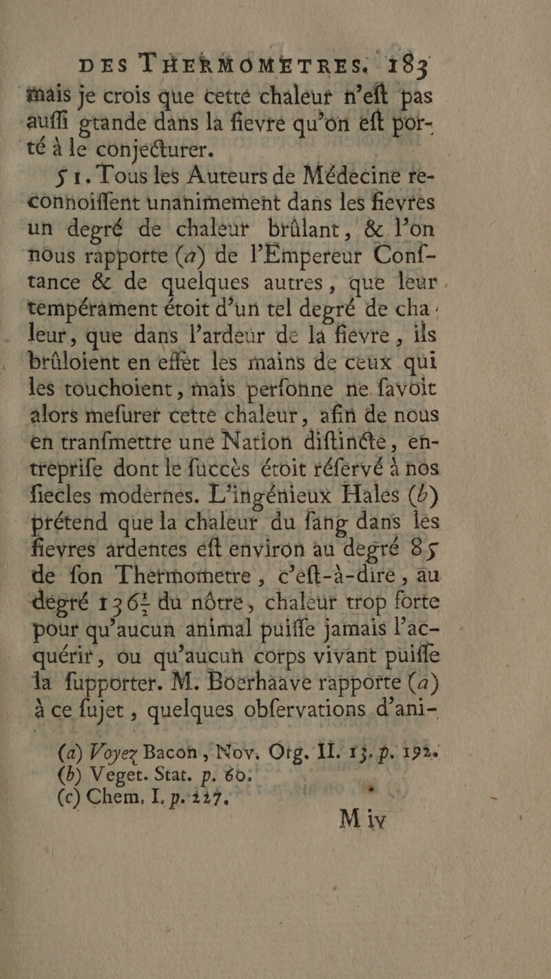 fais je crois que cetté chaléut nef pas auf grande dans la fievre qu’on eft por- té à le conjecture. $ 1. Tous les Auteurs de Médecine re- Conhoiflent unanimement dans les fievres un depré de chaleut brûlant, &amp; l’on nOus rapporte (a) de l'Empereur Conf- tance &amp; de quelques autres, que leur. tempérament étoit d’un tel depré de cha: leur, que dans l’ardeur de la fievre, ils brûloient en effèr les mains de ceux qui les touchoient, mais perfoïne ne favôit alors mefurer cette chaleur, afin de nous en tranfmettte uné Nation diftinété, eh- tréprife dont le fuccès étoit réfervé à nos fiecles modernes. L'ingénieux Hales () HE que la chaleur du fang dans Îles evres ardentes éft environ au degré 85 de fon Thétmometre, c’eft-à-dire , au dépré 1362 du nôtre, chaleur trop forte pour qu'aucun animal puiffe jamais l’ac- quérir, ou qu'aucun corps vivant puiffe la fupporter. M. Bosrhaave rappofte (a) à ce fujet , quelques obfervations d’ani- (a) Voyez Bacon , Nov, Oto. IL. 15. p. 192. (b) Veget. Stat. p. 60. (c) Chem, I. p.227. ses