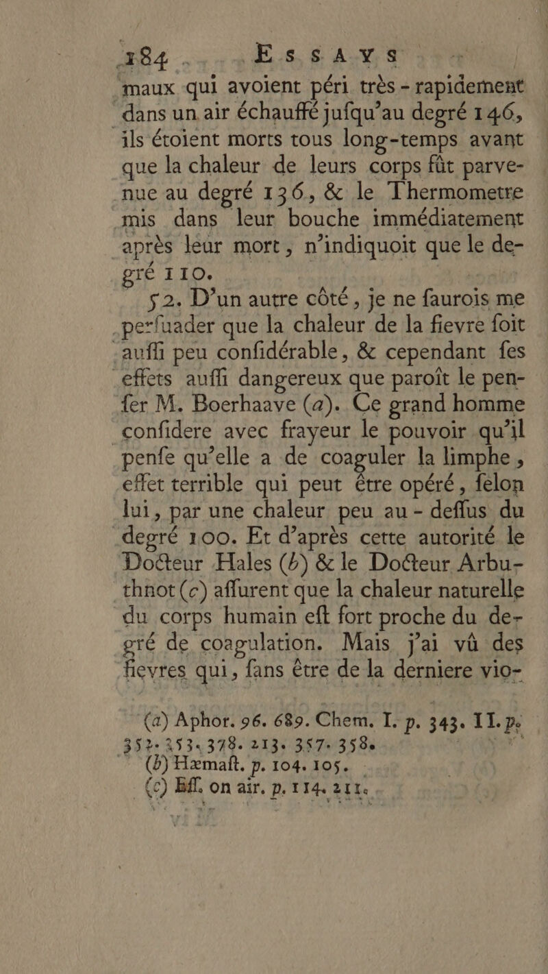 84 . Es EAU maux qui avoient péri très - rapidement dans un air échauffé jufqu’au degré 146, ils étoient morts tous long-temps avant que la chaleur de leurs corps fût parve- nue au degré 136, &amp; le Thermometre mis dans leur bouche immédiatement après leur mort, n’indiquoit que le de- ré 110. 52. D’un autre côté, je ne faurois me pe’fuader que la chaleur de la fievre foit -auffi peu confidérable, &amp; cependant fes effets aufli dangereux que paroît le pen- {er M. Boerhaave (a). Ce grand homme _confidere avec frayeur le pouvoir qu’il penfe qu’elle a de coaguler la limphe , effet terrible qui peut être opéré, felon lui, par une chaleur peu au - defflus du degré 100. Et d’après cette autorité le Dodteur Hales (4) &amp; le Docteur Arbu- thnot (c) aflurent que la chaleur naturelle du corps humain eft fort proche du de- gré de coagulation. Mais j'ai và des fievres qui, fans être de la derniere vio- (a) Aphor. 96. 689. Chem. I. p. 343. II. 3522534378. 213: 3970358 Wars (b) Hæmañt. p. 104.105. :