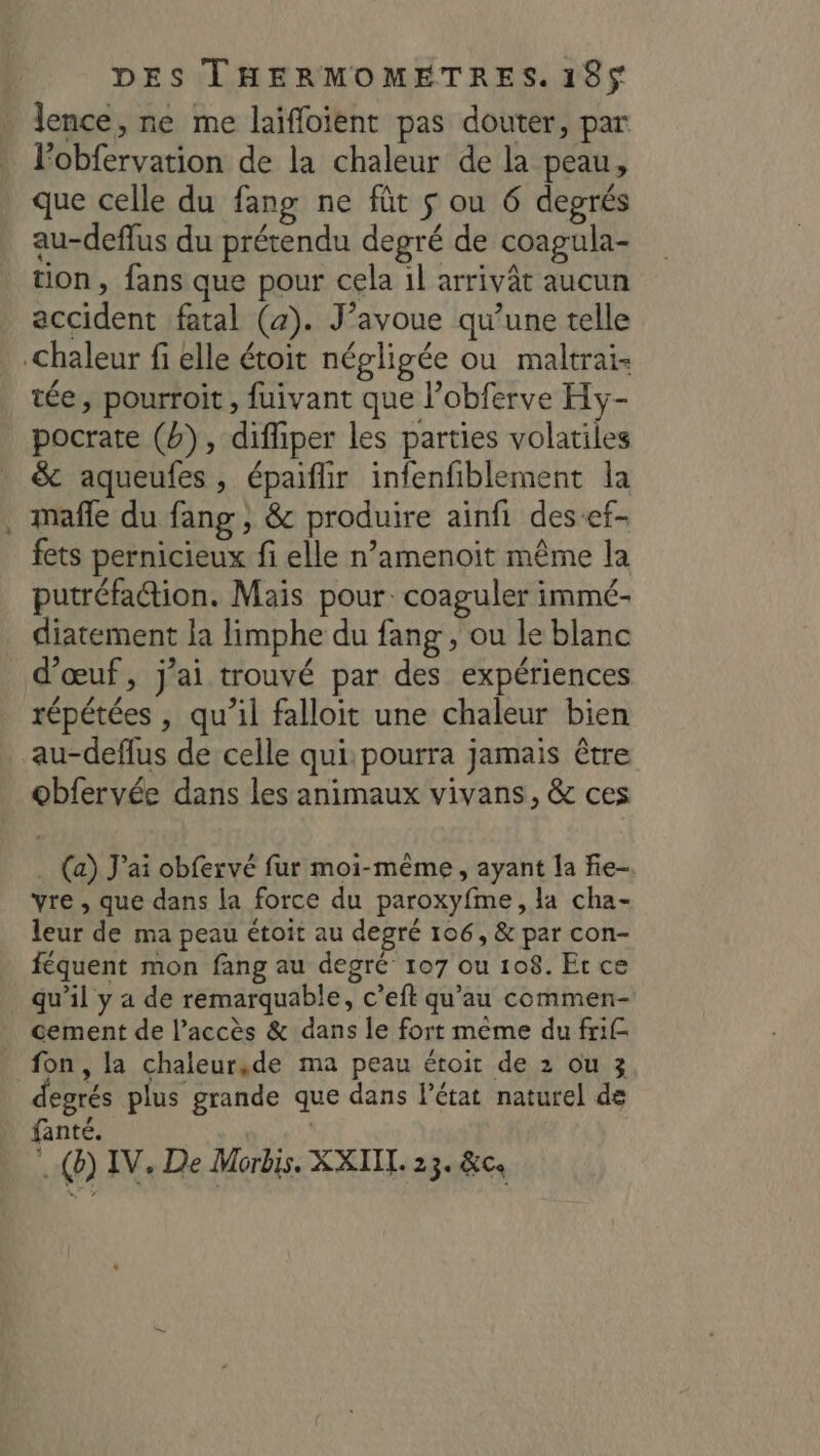 lence, ne me laiffoient pas douter, par lobfervation de la chaleur de la peau, que celle du fang ne füt $ ou 6 degrés au-deflus du prétendu degré de coagula- tion, fans que pour cela 1l arrivât aucun accident fatal (4). J'avoue qu’une telle Chaleur fi elle étoit négligée ou maltrai- tée, pourroit , fuivant que l’obferve Hy- pocrate (b), diffiper les parties volatiles _ &amp; aqueufes, épaiflir infenfiblement la mafle du fang , &amp; produire ainfi des-ef- fets pernicieux fi elle n’amenoit même la putréfattion. Mais pour. coaguler immé- diatement la limphe du fang, ou le blanc d'œuf, j'ai trouvé par des expériences répétées , qu’il falloit une chaleur bien au-deflus de celle qui: pourra jamais être obfervée dans les animaux vivans, &amp; ces . (a) J'ai obfervé fur moi-même, ayant la fie- vre , que dans la force du paroxyfme, la cha- leur de ma peau étoit au degré 106, &amp; par con- féquent mon fang au degré 107 ou 108. Et ce qu’il y a de remarquable, c’eft qu'au commen- cement de l’accès &amp; dans le fort même du frif fon, la chaleursde ma peau étoit de 2 ou 3 degrés plus grande que dans l’état naturel de fanté. 4 (b) IV, De Morbis. XXIIL. 23. &amp;ce