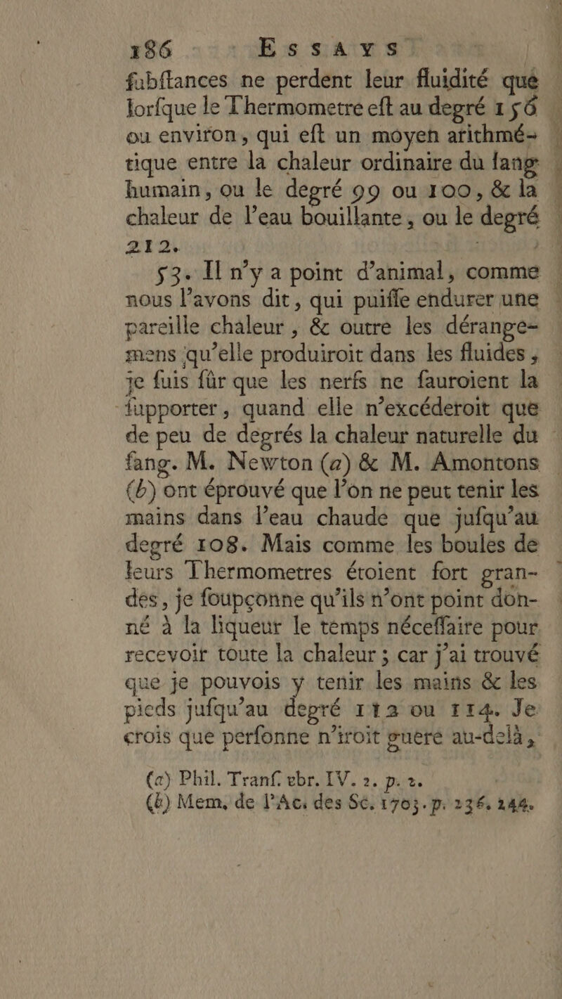 fabftances ne perdent leur fluidité que Jorfque le T'hermometre eft au degré 1 56 ou environ, qui eft un moyen arithmé- tique entre la chaleur ordinaire du fang: humain, ou le degré 99 ou 100, &amp; la 212. À 53: Il n’y a point d’animal, comme pareille chaleur , &amp; outre les déranpe- mens qu’elle produiroit dans les fluides , ie fuis für que les nerfs ne fauroient la de peu de degrés la chaleur naturelle du (b) ont éprouvé que l’on ne peut tenir les mains dans l’eau chaude que jufqu’au degré 108. Mais comme les boules de Feurs Thermometres étoient fort gran- des, je foupçonne qu’ils n’ont point don- né à la liqueur le témps néceffaire pour que je pouvois ÿ tenir les mains &amp; les pieds jufqu’au depré 112 ou 114. Je crois que perfonne n’iroit suere au-delà, (a) Phil. Tranf. ebr. IV. 2, p. 2. (ë) Mem, de l'Ac: des S6, 1703. p: 236. 144.