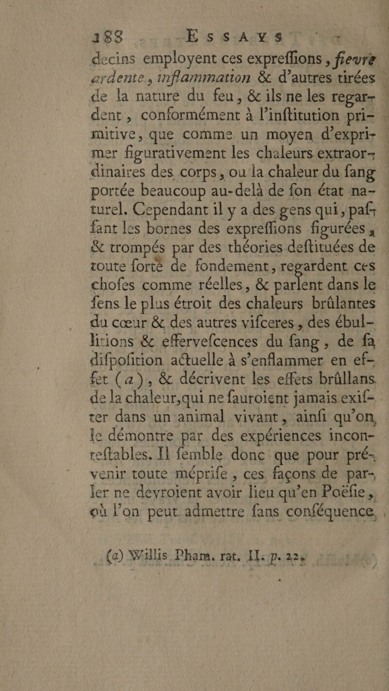 decins employent ces expreffions , fevre ardente., inflammation &amp; d’autres tirées | de la nature du feu, &amp; ils ne les regarr dent , conformément à l’inftitution pri . mitive, que comme un moyen d'exprir | mer figurativement les chaleurs extraor- dinaires des corps, ou la chaleur du fang portée beaucoup au-delà de fon état na- turel. Cependant il y a des gens qui ,pafs fant les bornes des exprefions figurées , &amp; trompés par des théories deftituées de toute forte de fondement, regardent ces chofes comme réelles, &amp; Are dans le fens le plus étroit des chaleurs brülantes du cœur &amp; des autres vifceres., des ébul- litions &amp; efervefcences du fang , de fa difpoftion auelle à s’enflammer en ef- fet (a), &amp; décrivent les effets brûllans de la chaleur,qui ne fauroient jamais exif- ter dans un animal vivant, ainfi qu’on, Ie démontre par des expériences incon- teftables. Il femble donc que pour pré- venir toute méprife, ces. façons de par- ler ne devroient avoir lieu qu’en Poëfie. où l’on peut admettre fans conféquence, , (a) Willis Pharma. rat. LE: Ps 22e