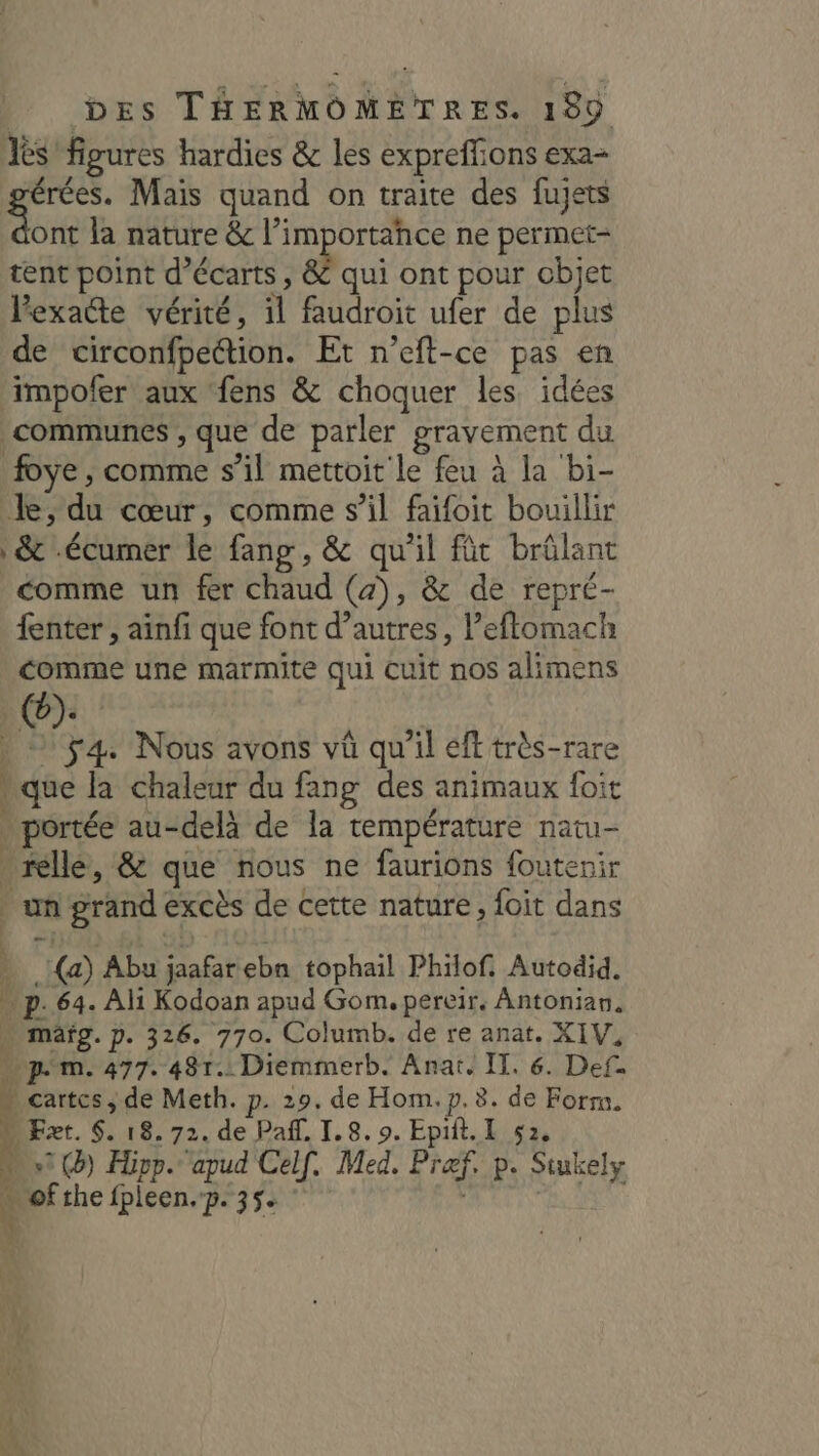 Iès figures hardies &amp; les expreffions exa- érées. Mais quand on traite des fujets Abe la nature &amp; l’importance ne permet- tent point d’écarts , &amp; qui ont pour objet Pexaéte vérité, il faudroit ufer de plus de circonfpection. Et n’eft-ce pas en impofer aux ‘fens &amp; choquer les idées communes , que de parler gravement du foye , comme s’il mettoit le feu à la bi- Je, du cœur, comme s’il faifoit bouillir &amp; -écumer le fang, &amp; qu'il fût brûlant comme un fer chaud (4), &amp; de repré- {enter , ainfi que font d’autres, l’eftomach comme une marmite qui cuit nos alimens | Ha Nous avons vû qu'il éft très-rare » que la chaleur du fang des animaux foit . portée au-delà de la température natu- . relle, &amp; que nous ne faurions foutenir | un grand excès de cette nature, foit dans » (a) Abu jaafarebn tophail Philof. Autodid. « p. 64. Ali Kodoan apud Gom. pereir. Antonian. … mäfg.p. 326. 770. Columb. de re anat. XIV, … pm. 477. 481. Diemmerb. Anaï. IT. 6. Def. - cartcs, de Meth. p. 29. de Hom. p. 8. de Form. U Ezæt. $. 18.72. de Pañf. I.8. 9. Epiit. I 52, «1 (3) Hipp. apud Celf. Med. Præf, p. Siukely wi 4 of the fpleen.p. 35 Û |