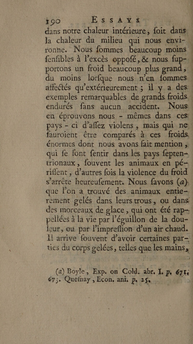 +90 OR 2: das dans notre chaleur intérieure, foit dans: ronne. Nous fommes beaucoup moins fenfibles à Pexcès oppofé, &amp; nous fup- portons un froid beaucoup plus grand; sé énn ar EC - = et en en éprouvons nous - mêmes dans ces: fauroient être comparés à ces froids. énormes dont nous avons fait mention ; qui fe font fentir dans les pays fepten- trionaux, fouvent les animaux en pé- riflent , d’autres fois la violence du froid que l’on a trouvé des animaux entie- rement gelés dans leurstrous, ou dans des morceaux de glace , qui ont été rap- pellées à la vie par l’éguillon de la dou- icur, où par limprefhion d’un air chaud. il arrive fouvent d’avoir certaines par- ües du corps gelées, telles que les mains, (a) Boyle, Exp. on Cold. abr. I, p 67t 67; Quefnay , Econ, ani, pe 254 à