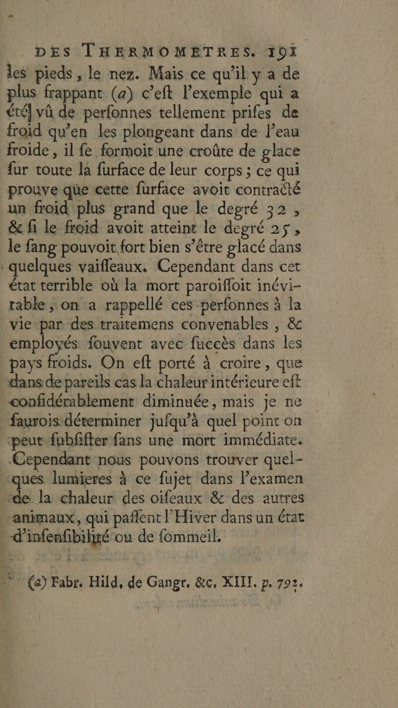 les pieds , le nez. Mais ce qu'il y a de plus frappant (a) c’eft l’exemple qui a été} vû de perfonnes tellement prifes de froid qu’en les plongeant dans de l’eau froide , il fe formoit une croûte de glace fur toute la furface de leur corps ; ce qui prouve que cette furface avoit contraëté un froid plus grand que le degré 32, &amp; fi le froid avoit atteint le degré 25, le fang pouvoit fort bien s’être glacé dans quelques vaifleaux. Cependant dans cet état terrible où la mort paroifloit inévi- table , on a rappellé ces perfonnes À la vie par des traitemens convenables , &amp; employés fouvent avec fuccès dans les pays froids. On eft porté à croire, que dans de pareils cas la chaleur intérieure eft confidérablement diminuée, mais je ne faurois déterminer jufqu’à quel point on peut fubfifter fans une mort immédiate. Cependant nous pouvons trouver quel- ques lumieres à ce fujet dans l’examen “de la chaleur des oïfeaux &amp; des autres “animaux, qui pañlent l'Hiver dans un état . -d’infenfibiliré ou de fommeil. (2) Fabr. Hild, de Gangr, &amp;c, XIII. p. 792.