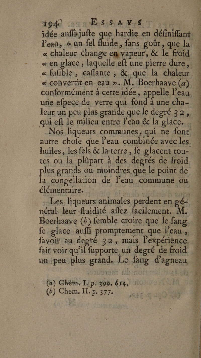 dpd 1 Ess A v,s idée anffajufte que hardie en définiffant. l’eau, « un {el fluide, fans goût ; que la « chaleur Change emvapeur, &amp; le froid _&amp;en-glace , laquelle eft une pierre dure, « fufible , caflante , &amp;. que la chaleur æ convertit en eau ». M. Boerhaave (2) une efpece de verre qui fond à une cha- leur un peu plus grande que le degré 32, qui eft le milieu entre Peau &amp; la glace. Nos liqueurs communes, qui ne font autre chofe que l’eau combinée avec les. huiles, Les fels &amp; larterre , fe glacent tou- tes ou la plüpart à des degrés de froid plus grands où moindres que le point de la congellation de l’eau commune ou élémentaire. | Mt ET -Les. liqueurs animales perdent en gé- néral. léur fluidité affez PS M. Boerhaave (2) femble croire que le fang. fe glace aufli promptement que l’eau. favoir au degré 32, mais l’expériénce, fait voir qu’il fupporte un degré de froid un peu plus grand. Le fang d’agneau (a) Chém. Ip. 395. ér4.