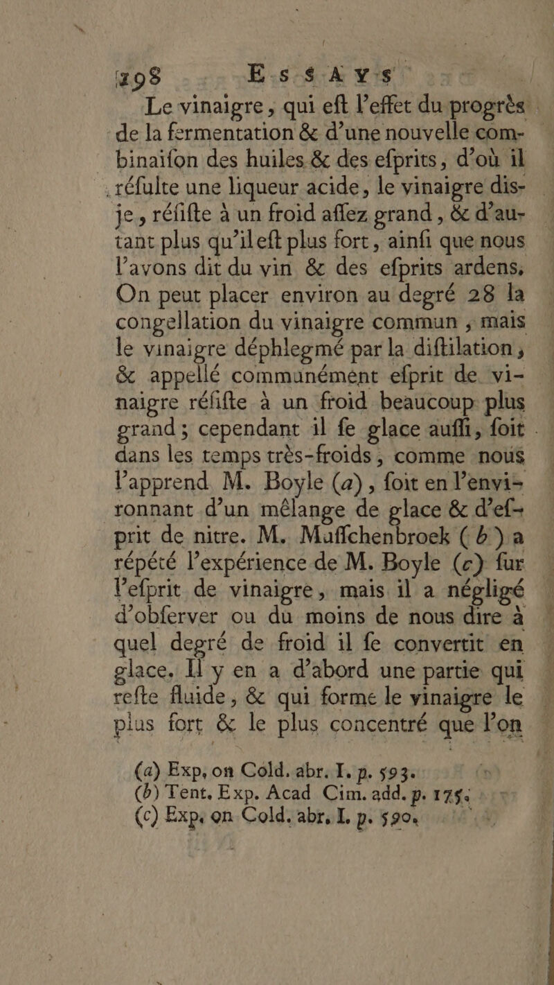 298 Es 4:24 vis binaïfon des huiles &amp; des efprits, d’où il je, réfifte à un froid aflez grand , &amp; d’au- tant plus qu’ileft plus fort, ainfi que nous avons dit du vin &amp; des efprits ardens, On peut placer environ au degré 28 la le vinaigre déphlegmé par la diftilation, &amp; appellé communément efprit de vi- naigre réfifte à un froid beaucoup plus dans les temps très-froids, comme nous Vapprend M. Boyle (a), foit en l’envi= ronnant d’un mêlange de glace &amp; d’ef- prit de nitre. M. Mufchenbroek (b')a répété l’expérience de M. Boyle (c} fur Vefprit de vinaigre, mais il a négligé d’obferver ou du moins de nous dire à quel depré de froid il fe convertit en glace. I y en a d’abord une partie qui (a) Exp, on Cold. abr. I. p. 593. (ai (b) Tent, Exp. Acad Cim. add. p. 1754