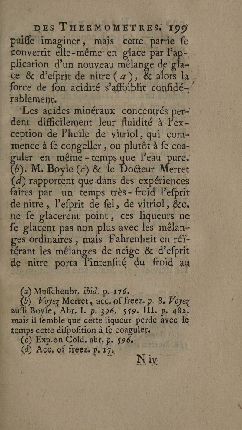 puifle imaginer, mais cette. partie fe convertit elle-même en glace par lap- plication d’un nouveau mélange de cn ce &amp; d’efprit de nitre(z), £È afors la pe force de fon acidité s’affoiblit confidé- rablement. | ‘Les acides minéraux concentrés per- dent difficilement leur fluidité à l’ex- ception de l’huile de vitriol, qui com- mence à fe congeller , ou plutôt à fe coa- guler en même - temps que l’eau pure. Ca. M. Boyle (c) &amp; le Doéteur Merret (d) rapportent que dans des expériences faites par un temps très- froid l’efprit de nitre , l’efprit de fel, de vitriol, &amp;c. ne fe glacerent point, ces liqueurs ne fe glacent pas non plus avec les mêlan- ges ordinaires , mais Fahrenheit en réi- térant les mélanges de neige &amp; d’efprit de nitre porta l'intenfité du froid au \ (a) Mufchenbr. ibid. p. 176. À (G) Voyez Mertet, acc. of freez. p. 8. Voyez auf Boyle, Abr, I. p. 396. 559. III. p. 482. mais il femble que cette liqueur perde avec le temps cette difpofition à fe coaguler. (c) Exp.on Cold. abr. p. 596. (d) Acc, of freez, p. 17