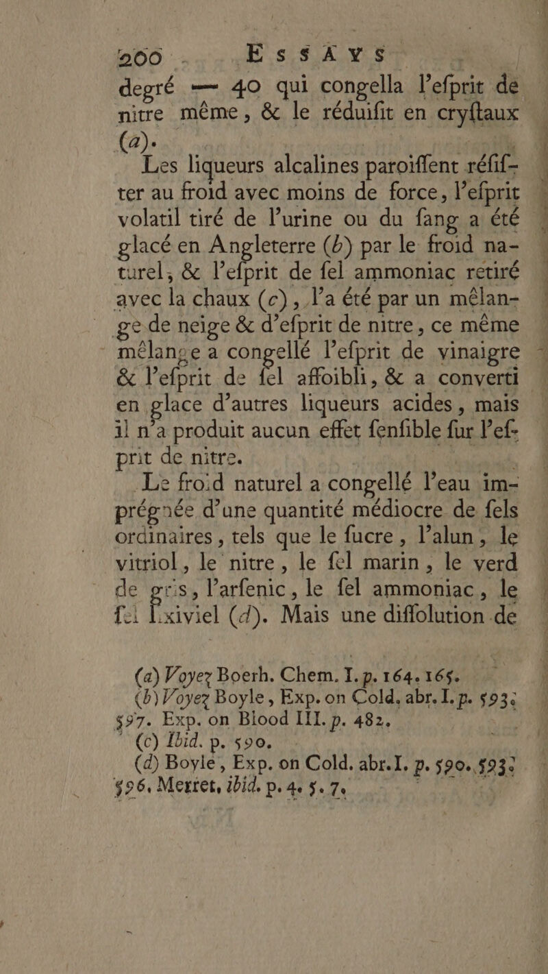 degré — 40 qui congella 1H SDS de nire même, &amp; le réduifit en cryftaux DE ; Fi liqueurs alcalines paroiffent réfif ter au froid ayec moins de force, l’efprit volatil tiré de l’urine ou du fang a été glacé en Angleterre (b) par le froid na- turel, &amp; F de fel ammoniac retiré avec la chaux (c) ; l'a été par un mélan- ge de neige &amp; d’ efprit de nitre, ce même mélange a conpellé lefprit de vinaigre &amp; lefprit de {el affoibli, &amp; a converti en glace d’autres liqueurs acides , mais il n'a produit aucun effet fenfible fur Vef- prit de nitre. Le froid naturel a congellé l’eau im- prégaée d’une quantité médiocre de fels ordinaires , tels que le fucre » l’alun, le vitriol , fr nitre , le {el marin, le verd de pris, l’arfenic, le fel ammoniac , le fi F, kiviel (d). Mais une diffolution. de (a) Voyez Boerh. Chem. I. «De 164.165. $97: Exp. on Biood III. p. 482, (c) Ibid. p. s00. (d) Boyle, Exp. on Cold, abr.I, pe 590.,593e $2 6, Mertet, tbiq, Pe 4e Se 7e Re cas re _- -