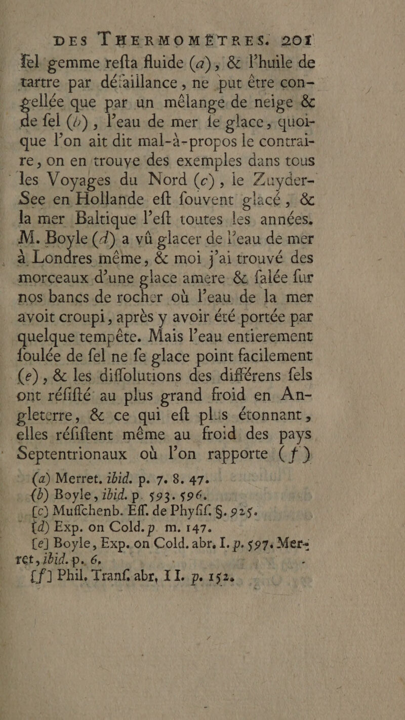 el gemme refta fluide (4), &amp; lPhuile de tartre par déiaillance , ne put être çon- gellée que par un mêlange de neige &amp; de fel (4), Peau de mer {e glace, quoi- que l’on ait dit mal-à-propos le contrai- re, On en trouve des exemples dans tous les Voyages du Nord (c), ie Zuyder- See en Hollande eft fouvent glacé, &amp; la mer Baltique l’eft toutes les années. M. Boyle (4) a vû glacer de l’eau de mer Te. même, &amp; moi j'ai trouvé des morceaux d’une glace amere. &amp; falée fur nos bancs de rocher où l’eau de la mer avoit croupi, après y avoir été portée par quelque tempête. Mais l’eau entierement foulée de fel ne fe glace point facilement (e), &amp; les diflolutions des différens fels ont réfifté au plus grand froid en An- gleterre, &amp; ce qui eft plis étonnant, elles réfiftent même au froid des pays Septentrionaux où l’on rapporte (f) (a) Merret, ibid. p. 7. 8. 47. (b) Boyle, ibid. p. 593. 596. _{c) Muflchenb. Ef. de Phyff. $. 925. ” {d) Exp. on Cold.p. m. 147. (e] Boyle, Exp. on Cold. abr, I. p. 597, Mer ret JB. Da 6» à. 1 x