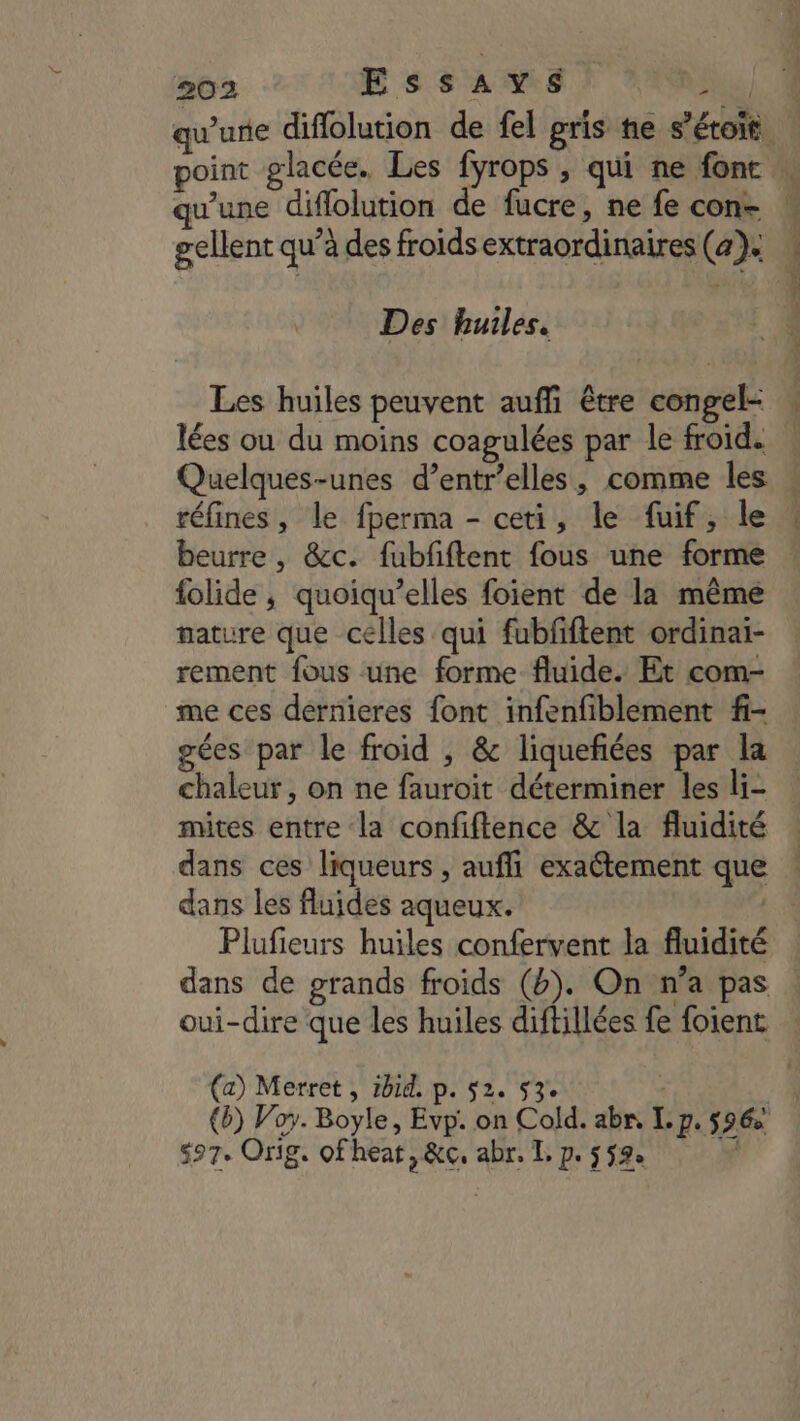 2 gellent qu’à des froidsextraordinaires (4). Des huiles. Les huiles peuvent auf être congel- lées ou du moins coagulées par le froid. Quelques-unes d’entr’elles, comme les réfines, le fperma - ceti, le fuif, le beurre, &amp;c. fubfiftent fous une forme folide ; quoiqu’elles foient de la mêmé nature que celles qui fubfiftent ordinai- rement fous une forme fluide. Et com- me ces dérrieres font infenfiblement f- gées par le froid , &amp; liquefiées par la chaleur, on ne fauroit déterminer les li- mites entre la confiftence &amp; la fluidité dans ces liqueurs , aufli exaétement que dans les fluides aqueux. Plufieurs huiles confervent la fluidité dans de grands froids (). On n’a pas oui-dire que les huiles diftillées fe foient (a) Merret , 1bid. p. 52. 53. | (6) Voy. Boyle, Evp. on Cold. abn, Ip. 596 $97. Orig. ofhear, &amp;c, abr. I, p. 552. PR CT EL. Us