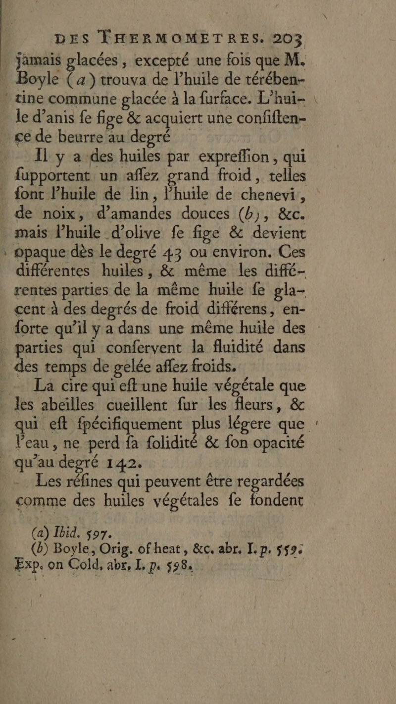 jamais glacées , excepté une fois que M. a le d’anis fe fige &amp; acquiert une confiften- IL y a des huiles par expreffion, qui fupportent un aflez grand froid , telles mais l’huile d'olive fe fige &amp; devient opaque dès le degré 43 ou environ. Ces différentes huiles, &amp; même les diffé- rentes parties de la même huile fe gla- cent à des degrés de froid différens, en- La cire qui eft une huile végétale que Veau, ne perd fa folidité &amp; fon opacité Les réfines qui peuvent être dns (a) Ibid. $07. (à) Boyle, Orig. of heat, &amp;c. abr. I. p. 559: un