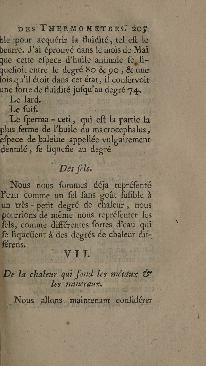 ble pour acquérir la fluidité, tel eft le beurre. J’ai éprouvé dans le mois de Mai que cette efpece d’huile animale fe, li- queñoit entre le degré 50 &amp; 90, &amp; une: lois qu’il étoit dans cet état, il confervoit une forte de fluidité jufqu’au degré 74. Nue, ardoe Le fuif | Le fperma - ceti, qui eft la partie la plus ferme de l’huile du macrocephalus, efpece de baleine appellée vulgairement dentalé , fe liquefie au degré Dés fels. Nous nous fommes déja repréfenté Peau comme un fel fans goût fufible à un trés- petit depré de chaleur, nous Pourrions de même nous repréfenter les Ês, comme différentes fortes d’eau qui 1e liquefient à des degrés de chaleur dif- férens. | Ni VIT. e la chaleur qui fond les métaux © “is … Les minéraux. CA s A Va P | L fa _Nous allons. maintenant confidérer MY