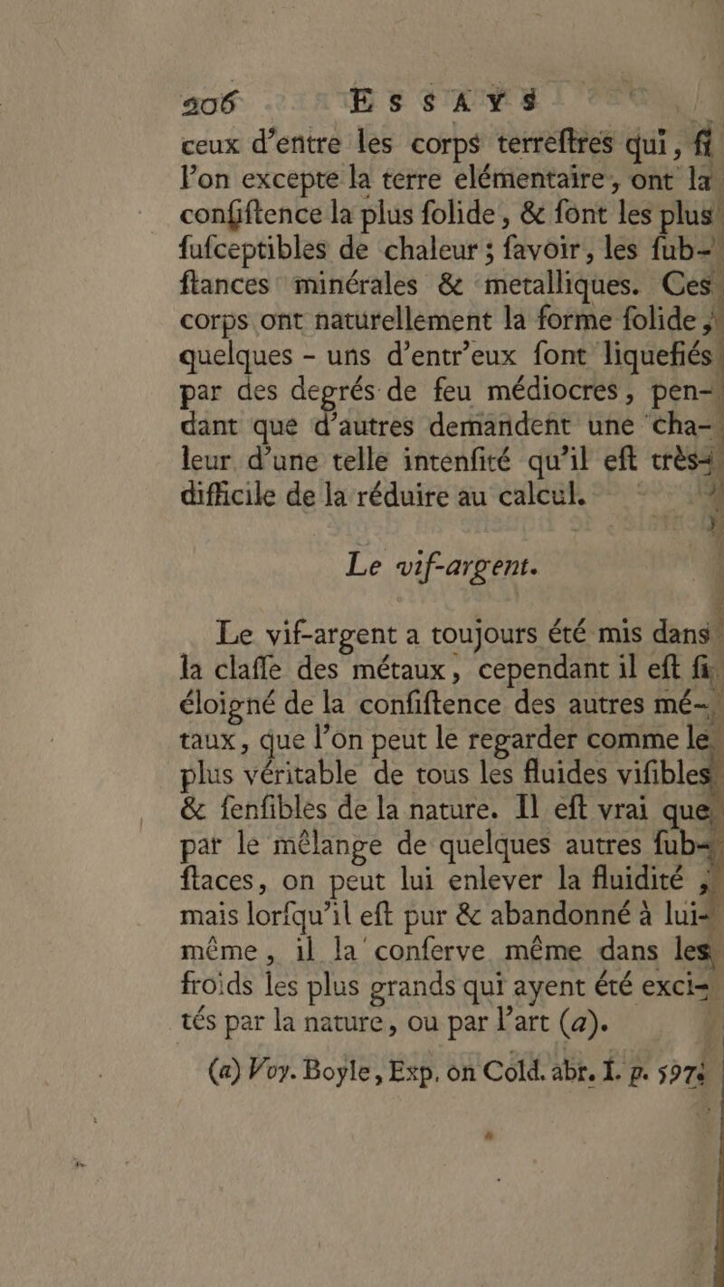 ceux d’entre les corps terreftres qui, f Pon excepte la terre elémentaire,, ont la confftence la plus folide, &amp; font les plus! fufceptibles de chaleur ; favoir, les fub- flances minérales &amp; metalliques. Ces corps ont naturellement la forme folide ;\ quelques - uns d’entreux font liquefiés: par des degrés de feu médiocres, pen dant que d’autres demandent une cha- leur d’une telle intenfité qu’il eft très difficile de la réduire au calcul 4 | Fr 1 Le «wif-argent. | î Le vif-argent a toujours été mis dans” la clafle des métaux, cependant il eft fi: éloigné de la confiftence des autres mé-» taux, que l’on peut le regarder comme les plus véritable de tous les fluides vifibless &amp; fenfibles de la nature. Il eft vrai ques pat le mêlange de quelques autres fub= flaces, on peut lui enlever la fluidité ;* mais lorfqu’il eft pur &amp; abandonné à lui même, il la conferve même dans less froids les plus grands qui ayent été exci= tés par la nature, ou par l’art (a). À (a) Voy. Boyle, Exp. on Cold. abr. Ï. p. 5974 Là