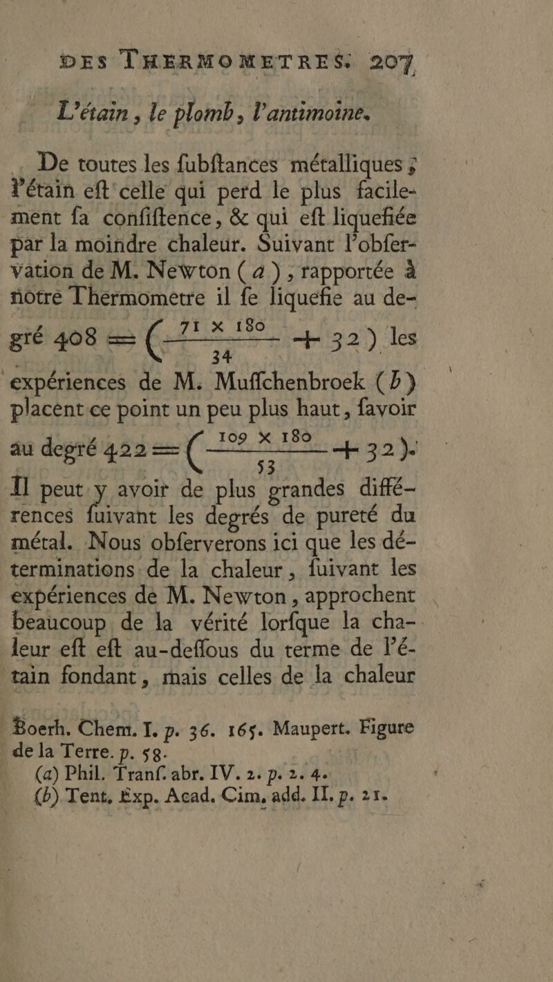 L’étain , le plomb, l’antimoine. De toutes les fubftances métalliques ; l’étain eft celle qui perd le plus facile- ment fa confiftence, &amp; qui eft liqueñée par la moindre chaleur. Suivant l’obfer- vation de M. Newton ( 4), rapportée à notre Thérmometre il fe liquefie au de- 71 X 180 mi 32) les gré 408 = ( if expériences de M. Muflchenbroek (b) placént.ce point un peu plus haut, favoir 109 _—— 32) I] peut y avoir de plus grandes diffé rences et les degrés de pureté du métal. Nous obferverons ici que les dé- terminations de la chaleur, fuivant les expériences de M. Newton, approchent beaucoup de la vérité lorfque la cha- leur eft eft au-deflous du terme de lé- tain fondant, mais celles de la chaleur au depré 422 — ( Boerh. Chem. I. p. 36. 165. Maupert. Figure de la Terre. p. sg. (a) Phil. Tranf. abr. IV. 2. p. 2. 4. (b). Tent, Exp. Acad. Cim, add. IT. p. 25.