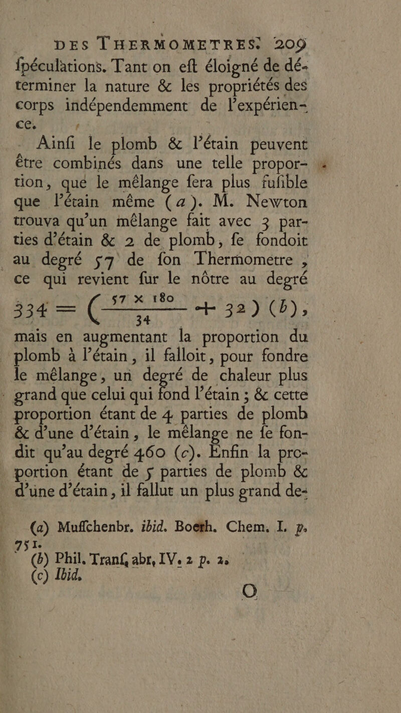 fpéculations. Tant on eft éloigné de dé- terminer la nature &amp; les propriétés des corps indépendemment de l’expérien- CC. ti ù Ainfi le plomb &amp; l’étain peuvent être combinés dans une telle propor- tion, que le mélange fera plus fufible que létain même (2). M. Newton trouva qu’un mêlange fait avec 3 par- ties d’étain &amp; 2 de plomb, fe fondoit au degré $7 de fon Thermometre , ce qui revient fur le nôtre au degré 334 = (HET + 32) (D), mais en augmentant la proportion du plomb à l’étain, il falloit, pour fondre le mélange, un degré de chaleur plus * grand que celui qui fond l’étain ; &amp; cette proportion étant de 4 parties de plomb &amp; d’une d’étain, le mélange ne fe fon- dit qu’au degré 460 (c). Enfin la pre- . portion étant de $ parties de plomb &amp; d’une d’étain, il fallut un plus grand de- (a) Muffchenbr. ibid. Boëth. Chem. I. p. 751 (ë) Phil. Tran£, abr, IV, 2 p. 2 (c) Ibid, o