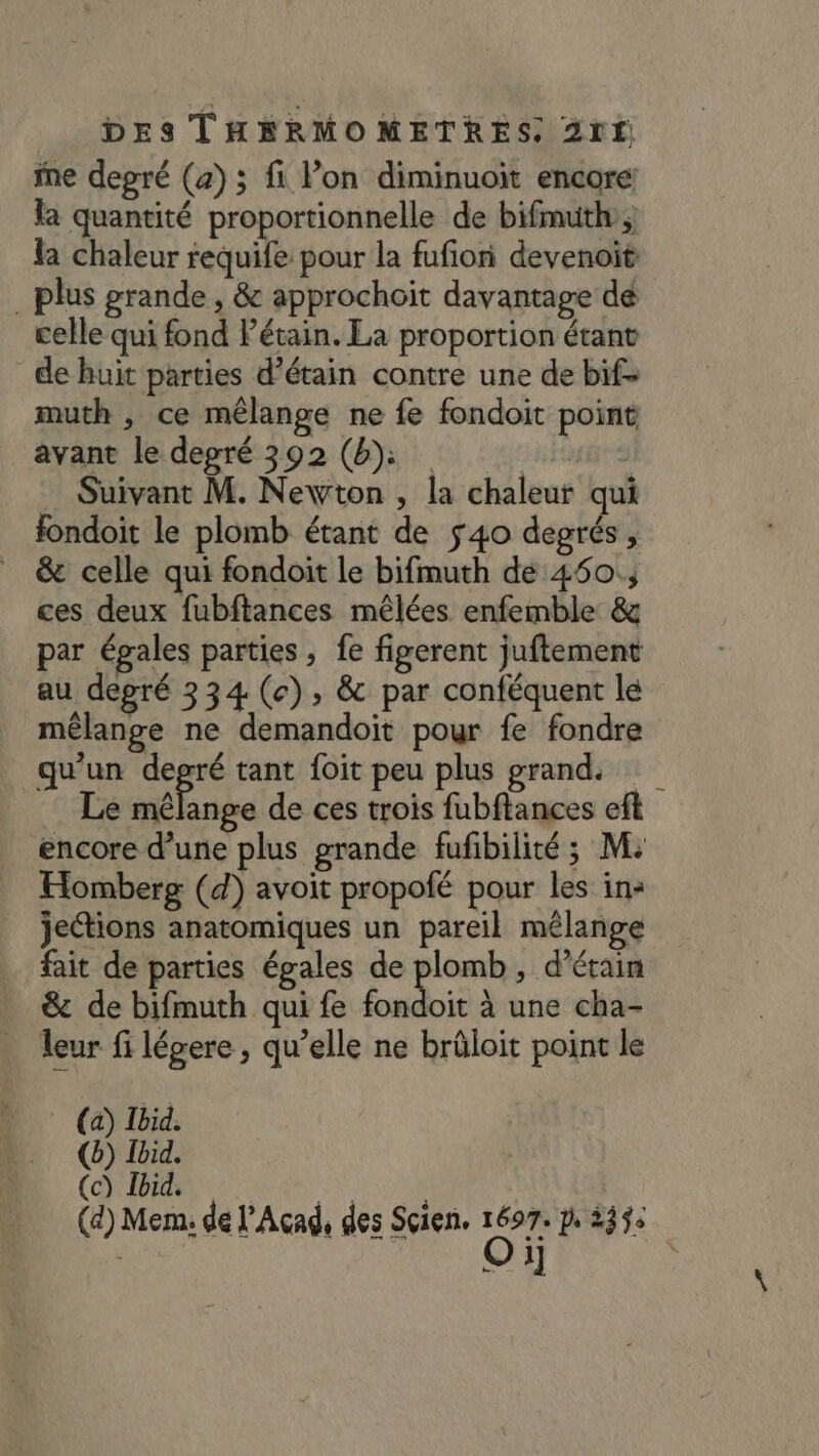 ine degré (a) ; fi l’on diminuoit encore: la quantité proportionnelle de bifmuth, la chaleur requife pour la fufion devenoit plus grande, &amp; approchoïit davantage dé celle qui fond Pétain. La proportion étant de huit parties d’étain contre une de bif- muth , ce mélange ne fe fondoit point avant le degré 392 (b» | Suivant M. Newton , la chaleur qui fondoit le plomb étant de 540 degrés, _ &amp; celle qui fondoit le bifmuth de 450; ces deux fubftances mêlées enfemble &amp; par égales parties , fe figerent juftement au degré 334 (e), &amp; par conféquent le mêlange ne demandoit pour fe fondre qu'un degré tant foit peu plus grand. Le HE nbe de ces trois fubftances eft encore d’une plus grande fufbilité ; M: Homberg (d) avoit propofé pour les in: jections anatomiques un pareil mélange fait de parties égales de plomb, d’étain &amp; de bifmuth qui fe noie à une cha- . eur fi légere, qu’elle ne brûloit point le (6) Ibid. (c) Ibid. (4) Mem: de l’Acad, des Sçien. ee dès : K 1]