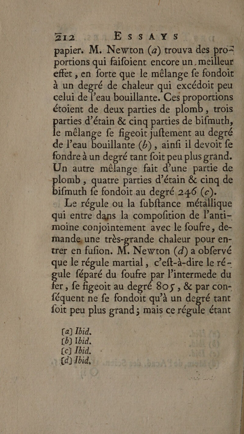 papier. M. Newton (a) trouva des pro= portions qui faifoient encore un. meilleur effet , en forte que le mêlange fe fondoit à un degré de chaleur qui excédoit peu celui de l’eau bouillante. Ces proportions étoient de deux parties de plomb, trois parties d’étain &amp; cinq parties de bifmuth, de l’eau bouillante (b) , ainfi il devoit fe fondre à un degré tant foit peu plus grand. Un autre mélange fait d’une partie de plomb , quatre parties d’étain &amp; cinq de bifmuth fe fondoit au degré 246 (c). Le régule ou la fubftance métallique qui entre dans la compofition de lanti- moine conjointement avec le foufre, de- mande,une très-rande chaleur pour en- trer en fufon. M Newton (d) a obfervé que le régule martial, c’eft-à-dire le ré- ule féparé du foufre par l’intermede du er , fe figeoit au degré 805$ , &amp; par con- féquent ne fe fondoit qu’à un degré tant {oit peu plus grand; mais ce Be étant [a] Ibid, (b) Ibid. {c] Tbid.