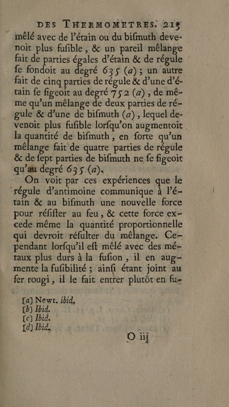 mêlé avec de l’étain ou du bifmuth deve- noit plus fufible, &amp; un pareil mêlange fait de parties épales d’étain &amp; de régule fe fondoit au ré 635$ (a); un autre fait de cinq parties de régule &amp; d’une d’é- tain fe figeoit au degré 75 2 (4) , de mé- me qu’un mélange de deux parties de ré- gule &amp; d’une de bifmuth (a) , lequel de- venoit plus fufble lorfqu’on augmentoit la quantité de bifmuth, en forte qu’un mélange fait de quatre parties de régule &amp; de fept parties de bifmuth ne fe figeoit qu’au degré 635 (a). On voit par ces expériences que le régule d’antimoine communique à l’é- tain &amp; au bifmuth une nouvelle force pour réfifter au feu, &amp; cette force ex- cede même la quantité proportionnelle qui devroit réfulter du mélange. Ce- pendant lorfqu’il eft mêlé avec des mé- taux plus durs à la fufion , il en aug- mente la fufibilité ; ainfi étant joint au fer rougi , il le fait entrer plutôt en fu- {a) Newt. ibid, {b) lbid. Ce) Jbid. {d] Did, Eur | O hi}