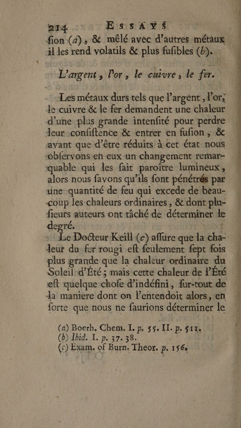 il les rend volatils &amp; plus fufibles (6). L'argent » Por; le cuivre, de fer. Les métaux durs tels que l’argent , l'or; le cuivre &amp; le fer demandent une chaleur d’une plus grande intenfité pour perdre leur confiftence &amp; entrer en fufion, &amp; avant que d’être réduits à cet état nous oblervons en eux un changement rerar- quable qui les fait paroïître lumineux, alors nous favons qu’ils font pénétrés par une quantité de feu qui excede de beau- coup les chaleurs ordinaires , &amp; dont plu- fieurs auteurs ont tâché de déterminer de degré. Yo Le Docteur Keill (c) aflure que la cha- Jeu du fer rougi eft feulement fept fois plus grande que la chaleur ordinaire du eft quelque chofe d’indéfini, fur-tout de a maniere dont on l’entendoit alors, en forte que nous ne faurions déterminer le (a) Boerh, Chem. E, p. 55. II. p. 514, (b) Ibid. I. p. 37. 38. (c) Exam. of Burn. Theor. p, 156 De pe te, Up EE ee Rte &gt;