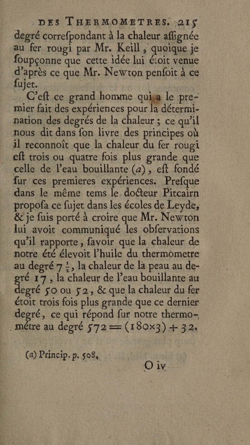 degré correfpondant à la chaleur affignée au fer roupi par Mr. Keïll , quoique je foupçonne que cette idée lui étoit venue d’après ce que Mr. Newton penfoit à ce fujet. C’eft ce grand homme quige le pre- mier fait des expériences pour la détermi- nation des degrés de la chaleur ; ce qu’il nous dit dans fon livre des principes où il reconnoït que la chaleur du fer rougi eft trois ou quatre fois plus grande que celle de l’eau bouillante (a), eft fondé fur ces premieres expériences. Prefque dans le même tems le. docteur Pitcairn propofa ce fujet dans les écoles de Leyde, &amp; je fuis porté à croire que Mr. Newton lui avoit communiqué les obfervations qu’il rapporte, favoir que la chaleur de notre été élevoit l’huile du thermometre au degré 7 =, la chaleur de la peau au de- ré 17, la chaleur de l’eau bouillante au qe so ou 52, &amp; que la chaleur du fer étoit trois fois plus grande que ce dernier degré, ce qui répond fur notre thermo- . métre au degré 572 = (180x3) + 32. (a) Princip. p. 508, | O iv