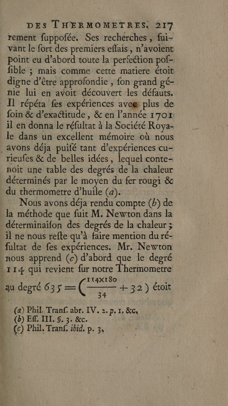 rement fuppofée. Ses recherches , fai- vant le fort des premiers eflais, n’avoient point eu d’abord toute la perteétion pof- fible ; mais comme cette matiere étoit digne d’être approfondie , fon grand gé- nie lui en avoit découvert les défauts. IT répéta fes expériences avee plus de _ foin &amp; d’exactitude , &amp; en l’année 17017: il en donna le réfultat à la Société Roya- le dans un excellent mémoire où nous avons déja puifé tant d'expériences cu- rieufes &amp; de belles idées, lequel conte- noit une table des degrés de la chaleur déterminés par le moyen du fer roupi &amp; du thermometre d’huile (4). Nous avons déja rendu compte (b) de la méthode que fuit M. Newton dans la déterminaifon des degrés de la chaleur ; il ne nous refte qu’à faire mention du ré- fultat de fes expériences. Mr. Newton nous apprend (c) d’abord que le degré 114 qui revient fur notre Thermometre $ 8 | . degré 635 a (— (e) + 22 \ toit 34 3 ) (a) Phil. Tranf. abr. IV. 2.p. 1, &amp;c, (è) ER. IIL. $. 3. &amp;c. (c) Phil. Tranf, ibid, p. 3,